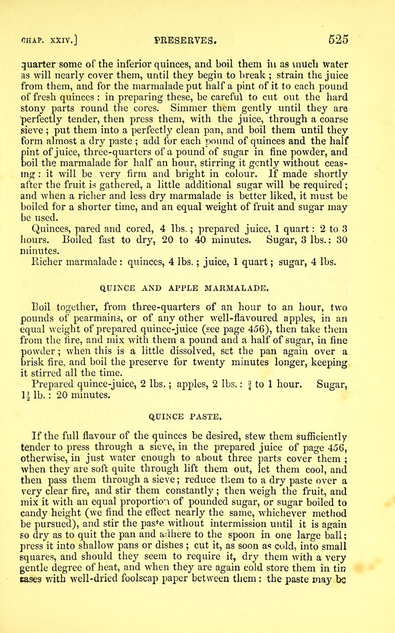 quarter some of the inferior quinces, and boil them in as much water as will nearly cover them, until they begin to break ; strain the juice from them, and for the marmalade put half a pint of it to each pound of fresh quinces : in preparing these, be careful to cut out the hard stony parts round the cores. Simmer them gently until they are perfectly tender, then press them, with the juice, through a coarse sieve ; put them into a perfectly clean pan, and boil them until they form almost a dry paste ; add for each pound of quinces and the half pint of juice, three-quarters of a pound of sugar in fine powder, and boil the marmalade for half an hour, stirring it gently without ceas- ing : it will be very firm and bright in colour. If made shortly after the fruit is gathered, a little additional sugar will be required; and when a richer and less dry marmalade is better liked, it must be boiled for a shorter time, and an equal weight of fruit and sugar may be used. Quinces, pared and cored, 4 lbs.; prepared juice, 1 quart: 2 to 3 hours. Boiled fast to dry, 20 to 40 minutes. Sugar, 3 lbs.: 30 minutes. Richer marmalade : quinces, 4 lbs.; juice, 1 quart; sugar, 4 lbs. QUINCE AND APPLE MARMALADE. Boil together, from three-quarters of an hour to an hour, two pounds of pearmains, or of any other well-flavoured apples, in an equal weight of prepared quince-juice (see page 456), then take them from the fire, and mix with them a pound and a half of sugar, in fine powder; when this is a little dissolved, set the pan again over a brisk fire, and boil the preserve for twenty minutes longer, keeping it stirred all the time. Prepared quince-juice, 2 lbs.; apples, 2 lbs.: ^ to 1 hour. Sugar, 14 lb.: 20 minutes. QUINCE PASTE. If the full flavour of the quinces be desired, stew them sufficiently tender to press through a sieve, in the prepared juice of page 456, otherwise, in just water enough to about three parts cover them ; when they are soft quite through lift them out, let them cool, and then pass them through a sieve; reduce them to a dry paste over a very clear fire, and stir them constantly; then weigh the fruit, and mix it with an equal proportion of pounded sugar, or sugar boiled to candy height (we find the effect nearly the same, whichever method be pursued), and stir the pas+e without intermission until it is again so dry as to quit the pan and adhere to the spoon in one large ball; press it into shallow pans or dishes; cut it, as soon as cold, into small squares, and should they seem to require it, dry them with a very gentle degree of heat, and when they are again cold store them in tin eases with well-dried foolscap paper between them: the paste may be