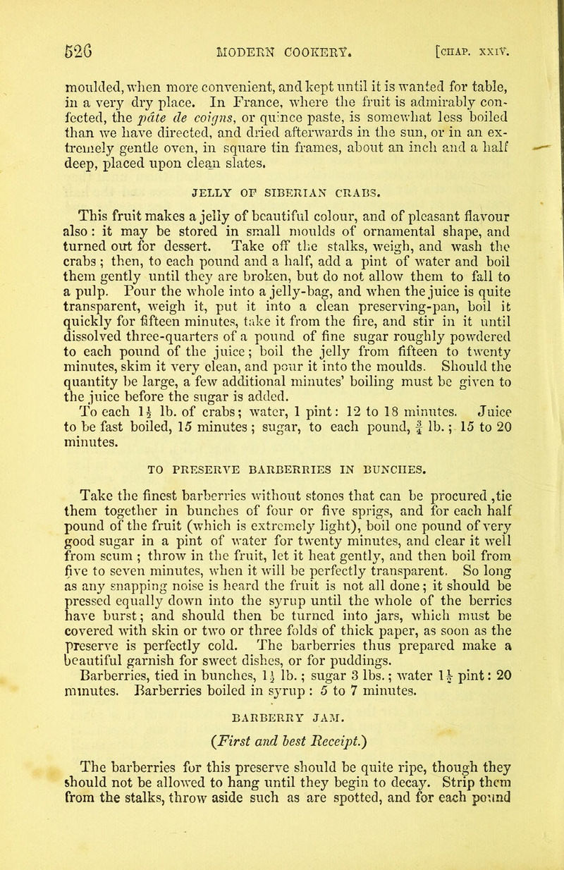 moulded, when more convenient, and kept until it is wanted for table, in a very dry place. In France, where the fruit is admirably con- fected, the pate de coigns, or quince paste, is somewhat less boiled than we have directed, and dried afterwards in the sun, or in an ex- tremely gentle oven, in square tin frames, about an inch and a half deep, placed upon clean slates. JELLY OF SIBERIAN CRABS. This fruit makes a jelly of beautiful colour, and of pleasant flavour also: it may be stored in small moulds of ornamental shape, and turned out for dessert. Take off the stalks, weigh, and wash the crabs ; then, to each pound and a half, add a pint of water and boil them gently until they are broken, but do not allow them to fall to a pulp. Pour the whole into a jelly-bag, and when the juice is quite transparent, weigh it, put it into a clean preserving-pan, boil it quickly for -fifteen minutes, take it from the fire, and stir in it until dissolved three-quarters of a pound of fine sugar roughly powdered to each pound of the juice; boil the jelly from fifteen to twenty minutes, skim it very clean, and pour it into the moulds. Should the quantity be large, a few additional minutes’ boiling must be given to the juice before the sugar is added. To each I5 lb. of crabs; water, 1 pint: 12 to 18 minutes. Juice to be fast boiled, 15 minutes ; sugar, to each pound, £ lb.; 15 to 20 minutes. TO PRESERVE BARBERRIES IN BUNCHES. Take the finest barberries without stones that can be procured ,tie them together in bunches of four or five sprigs, and for each half pound of the fruit (which is extremely light), boil one pound of very good sugar in a pint of water for twenty minutes, and clear it well from scum ; throw in the fruit, let it heat gently, and then boil from five to seven minutes, when it will be perfectly transparent. So long as any snapping noise is heard the fruit is not all done; it should be pressed equally down into the syrup until the whole of the berries have burst; and should then be turned into jars, which must be covered with skin or two or three folds of thick paper, as soon as the preserve is perfectly cold. The barberries thus prepared make a beautiful garnish for sweet dishes, or for puddings. Barberries, tied in bunches, 1| lb.; sugar 3 lbs.; -water 1£ pint : 20 minutes. Barberries boiled in syrup : 5 to 7 minutes. BARBERRY JAM. (First and best Receipt.') The barberries for this preserve should be quite ripe, though they should not be allowed to hang until they begin to decay. Strip them from the stalks, throw aside such as are spotted, and for each pound