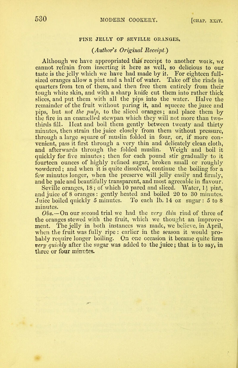 FINE JELLY OF SEVILLE ORANGES. (Author's Original Receipt.) Although we have appropriated thi^ receipt to another woik, vrd cannot refrain from inserting it here as well, so delicious to our taste is the jelly which we have had made by it. For eighteen full- sized oranges allow a pint and a half of water. Take off the rinds in quarters from ten of them, and then free them entirely from their tough white skin, and with a sharp knife cut them into rather thick slices, and put them with all the pips into the water. Hal ye the remainder of the fruit without paring it, and squeeze the juice and pips, but not the pulp, to the sliced oranges; and place them by the fire in an enamelled stewpan which they will not more than two- thirds fill. Heat and boil them gently between twenty and thirty minutes, then strain the juice closely from them without pressure, through a large square of muslin folded in four, or, if more con- venient, pass it first through a very thin and delicately clean cloth, and afterwards through the folded muslin. Weigh and boil it quickly for five minutes; then for each pound stir gradually to it fourteen ounces of highly refined sugar, broken small or roughly nowdered; and when it is quite dissolved, continue the boiling for a few minutes longer, when the preserve will jelly easily and firmly, and be pale and beautifully transparent, and most agreeable in flavour, Seville oranges, 18 ; of which 10 pared and sliced. Water, 1 \ pint, and juice of 8 oranges : gently heated and boiled 20 to 30 minutes. Juice boiled quickly 5 minutes. To each lb. 14 oz sugar : 5 to 8 minutes. Ohs.—On our second trial w^e had the very thin rind of three of the oranges stewed with the fruit, which we thought an improve- ment. The jelly in both instances was made, we believe, in April, when the fruit was fully ripe : earlier in the season it would pro- bably require longer boiling. On one occasion it became quite firm very quickly after the sugar was added to the juice; that is to say, in three or four minutes.