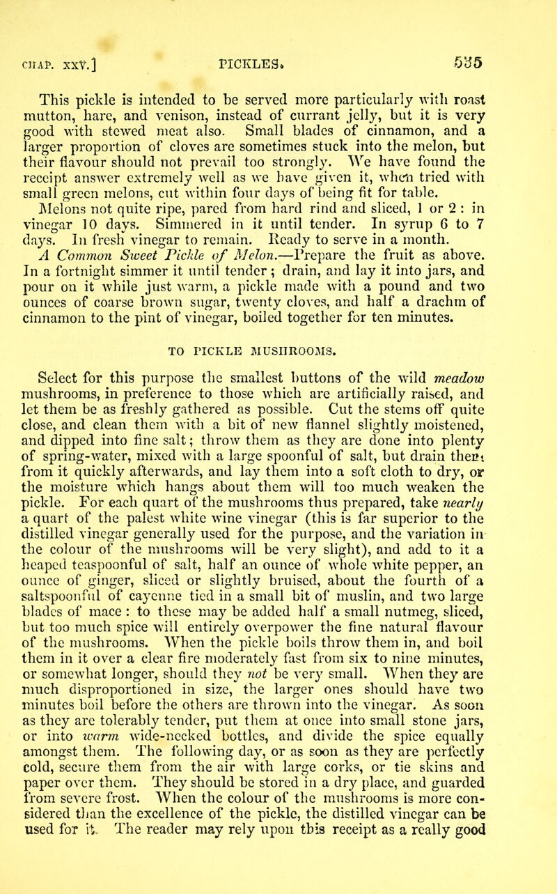 This pickle is intended to be served more particularly with roast mutton, hare, and venison, instead of currant jelly, but it is very good with stewed meat also. Small blades of cinnamon, and a larger proportion of cloves are sometimes stuck into the melon, but their flavour should not prevail too strongly. We have found the receipt answer extremely well as we have given it, when tried with small green melons, cut within four days of being fit for table. Melons not quite ripe, pared from hard rind and sliced, 1 or 2 : in vinegar 10 days. Simmered in it until tender. In syrup 6 to 7 days. In fresh vinegar to remain. Ready to serve in a month. A Common Sweet Pickle of Melon.—Prepare the fruit as above. In a fortnight simmer it until tender ; drain, and lay it into jars, and pour on it while just warm, a pickle made with a pound and two ounces of coarse brown sugar, twenty cloves, and half a drachm of cinnamon to the pint of vinegar, boiled together for ten minutes. TO TICKLE MUSHROOMS. Select for this purpose the smallest buttons of the wild meadow mushrooms, in preference to those which are artificially raised, and let them be as freshly gathered as possible. Cut the stems off quite close, and clean them with a bit of new flannel slightly moistened, and dipped into fine salt; throw them as they are done into plenty of spring-water, mixed with a large spoonful of salt, but drain them from it quickly afterwards, and lay them into a soft cloth to dry, or the moisture which hangs about them will too much weaken the pickle. For each quart of the mushrooms thus prepared, take nearly a quart of the palest white wine vinegar (this is far superior to the distilled vinegar generally used for the purpose, and the variation in the colour of the mushrooms will be very slight), and add to it a heaped teaspoonful of salt, half an ounce of whole white pepper, an ounce of ginger, sliced or slightly bruised, about the fourth of a saltspoonful of cayenne tied in a small bit of muslin, and two large blades of mace : to these may be added half a small nutmeg, sliced, but too much spice will entirely overpower the fine natural flavour of the mushrooms. When the pickle boils throw them in, and boil them in it over a clear fire moderately fast from six to nine minutes, or somewhat longer, should they not be very small. When they are much disproportioned in size, the larger ones should have two minutes boil before the others are thrown into the vinegar. As soon as they are tolerably tender, put them at once into small stone jars, or into warm wide-necked bottles, and divide the spice equally amongst them. The following day, or as soon as they are perfectly cold, secure them from the air with large corks, or tie skins and paper over them. They should be stored in a dry place, and guarded from severe frost. When the colour of the mushrooms is more con- sidered than the excellence of the pickle, the distilled vinegar can be used for ft. The reader may rely upon this receipt as a really good