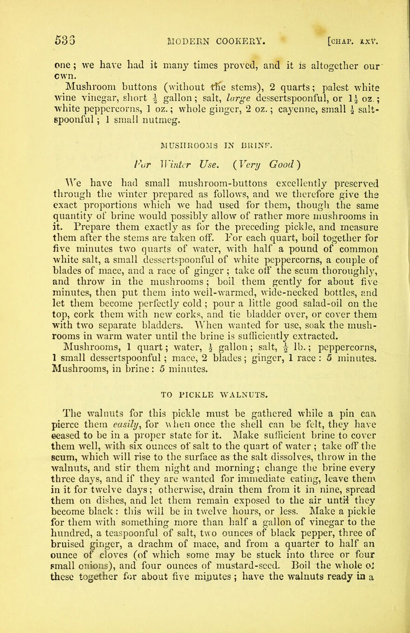 533 MODERN COOKERY. [chap. xxV. one; we have had it many times proved, and it is altogether our own. Mushroom buttons (without tffe stems), 2 quarts; palest white wine vinegar, short l gallon; salt, large dessertspoonful, or 1 \ 02.; white peppercorns, 1 oz.; whole ginger, 2 oz.; cayenne, small \ salt- spoonful ; 1 small nutmeg. MUSHROOMS IN Bit INF. l'\jr Winter Use. (Very Good) We have had small mushroom-buttons excellently preserved through the winter prepared as follows, and we therefore give the exact proportions wrhich we had used for them, though the same quantity of brine would possibly allow of rather more mushrooms in it. Prepare them exactly as for the preceding pickle, and measure them after the stems are taken off. For each quart, boil together for five minutes two quarts of wrater, with half a pound of common white salt, a small dessertspoonful of white peppercorns, a couple of blades of mace, and a race of ginger ; take off the scum thoroughly, and throw in the mushrooms; boil them gently for about five minutes, then put them into wTell-w7armed, wide-necked bottles, and let them become perfectly cold ; pour a little good salad-oil on the top, cork them with new corks, and tie bladder over, or cover them with two separate bladders. When wranted for use, soak the mush- rooms in warm water until the brine is sufficiently extracted. Mushrooms, 1 quart; water, \ gallon; salt, f lb.; peppercorns, 1 small dessertspoonful; mace, 2 blades; ginger, 1 race : 5 minutes. Mushrooms, in brine : 5 minutes. TO PICKLE WALNUTS. The walnuts for this pickle must be gathered while a pin caiv pierce them easily, for w hen once the shell can be felt, they have eeased to be in a proper state for it. Make sufficient brine to cover them well, with six ounces of salt to the quart of water ; take off the scum, which will rise to the surface as the salt dissolves, throw in the walnuts, and stir them night and morning; change the brine every three days, and if they are wanted for immediate eating, leave them in it for twelve days; otherwise, drain them from it in nine, spread them on dishes, and let them remain exposed to the air untii they become black: this will be in twelve hours, or less. Make a pickle for them with something more than half a gallon of vinegar to the hundred, a teaspoonful of salt, tw o ounces of black pepper, three of bruised ginger, a drachm of mace, and from a quarter to half an ounce of cloves (of which some may be stuck into three or four small onions), and four ounces of mustard-seed. Boil the whole 0: these together for about five miputes; have the walnuts ready in a