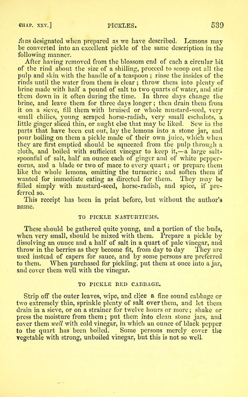 /has designated when prepared as we have described. Lemons may be converted into an excellent pickle of the same description in the following manner. After having removed from the blossom end of each a circular bit of the rind about the size of a shilling, proceed to scoop out all the pulp and skin with the handle of a teaspoon ; rinse the insides of the rinds until the water from them is clear ; throw them into plenty of brine made with half a pound of salt to two quarts of water, and stir them down in it often during the time. In three days change the brine, and leave them for three days longer ; then drain them from it on a sieve, fill them with bruised or whole mustard-seed, very small chilies, young scraped horse-radish, very small eschalots, a little ginger sliced thin, or aught else that may be liked. Sew in the parts that have been cut out, lay the lemons into a stone jar, and pour boiling on them a pickle made of their own juice, which when they are first emptied should be squeezed from the pulp through a cloth, and boiled with sufficient vinegar to keep it,—a large salt- spoonful of salt, half an ounce each of ginger and of white pepper- corns, and a blade or two of mace to every quart; or prepare them like the whole lemons, omitting the turmeric ; and soften them if wanted for immediate eating as directed for them. They may be filled simply with mustard-seed, horse-radish, and spice, if pre- ferred so. This receipt has been in print before, but without the author’s name. TO PICKLE NASTURTIUMS. These should be gathered quite young, and a portion of the buds, when very small, should be mixed with them. Prepare a pickle by dissolving an ounce and a half of salt in a quart of pale vinegar, and throw in the berries as they become fit, from day to day They are used instead of capers for sauce, and by some persons are preferred to them. When purchased for pickling, put them at once into a jar, and cover them well with the vinegar. TO PICKLE RED CABBAGE. Strip off the outer leaves, wipe, and slice a fine sound cabbage cr two extremely thin, sprinkle plenty of salt over them, and let them drain in a sieve, or on a strainer for twelve hours or more; shake or press the moisture from them; put them into clean stone jars, and cover them well with cold vinegar, in which an ounce of black pepper to the quart has been boiled. Some persons merely cover the vegetable with strong, unboiled vinegar, but this is not so well.