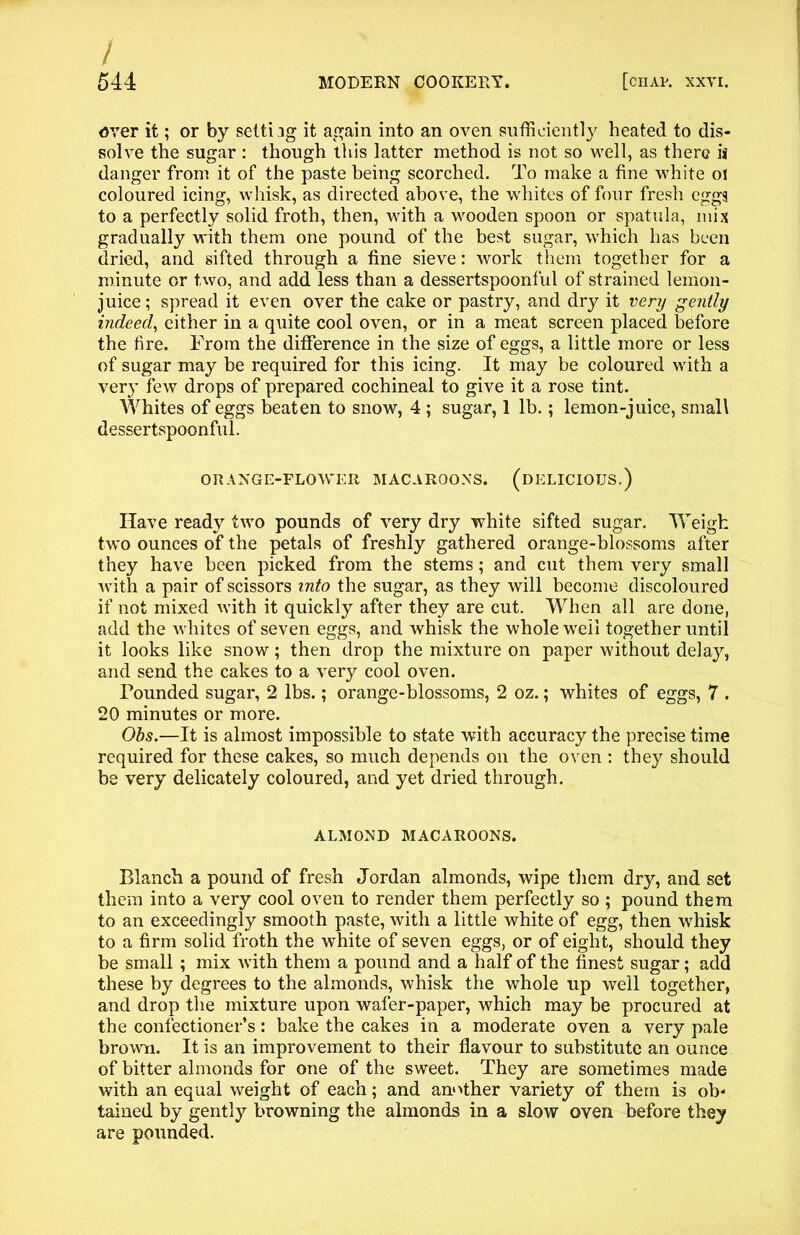 / 544 MODERN COOKERY. [chap. XXVI. over it; or by setting it again into an oven sufficiently heated to dis- solve the sugar : though this latter method is not so well, as there ii danger from it of the paste being scorched. To make a fine white 01 coloured icing, whisk, as directed above, the whites of four fresh eggs to a perfectly solid froth, then, with a wooden spoon or spatula, mix gradually w'ith them one pound of the best sugar, which has been dried, and sifted through a fine sieve: work them together for a minute or two, and add less than a dessertspoonful of strained lemon- juice ; spread it even over the cake or pastry, and dry it very gently indeed, either in a quite cool oven, or in a meat screen placed before the fire. From the difference in the size of eggs, a little more or less of sugar may be required for this icing. It may be coloured with a very few drops of prepared cochineal to give it a rose tint. Whites of eggs beaten to snow, 4 ; sugar, 1 lb.; lemon-juice, small dessertspoonful. ORANGE-FLOWER MACAROONS. (DELICIOUS.) Have ready two pounds of very dry white sifted sugar. Weigh two ounces of* the petals of freshly gathered orange-blossoms after they have been picked from the stems; and cut them very small with a pair of scissors into the sugar, as they will become discoloured if not mixed with it quickly after they are cut. When all are done, add the whites of seven eggs, and whisk the whole well together until it looks like snow; then drop the mixture on paper without delay, and send the cakes to a very cool oven. Founded sugar, 2 lbs.; orange-blossoms, 2 oz.; whites of eggs, 7 . 20 minutes or more. Obs.—It is almost impossible to state with accuracy the precise time required for these cakes, so much depends on the oven : they should be very delicately coloured, and yet dried through. ALMOND MACAROONS. Blanch a pound of fresh Jordan almonds, wipe them dry, and set them into a very cool oven to render them perfectly so ; pound them to an exceedingly smooth paste, with a little white of egg, then whisk to a firm solid froth the white of seven eggs, or of eight, should they be small ; mix xvith them a pound and a half of the finest sugar; add these by degrees to the almonds, whisk the whole up well together, and drop the mixture upon wafer-paper, which may be procured at the confectioner’s: bake the cakes in a moderate oven a very pale brown. It is an improvement to their flavour to substitute an ounce of bitter almonds for one of the sweet. They are sometimes made with an equal weight of each; and another variety of them is ob- tained by gently browning the almonds in a slow oven before they are pounded.