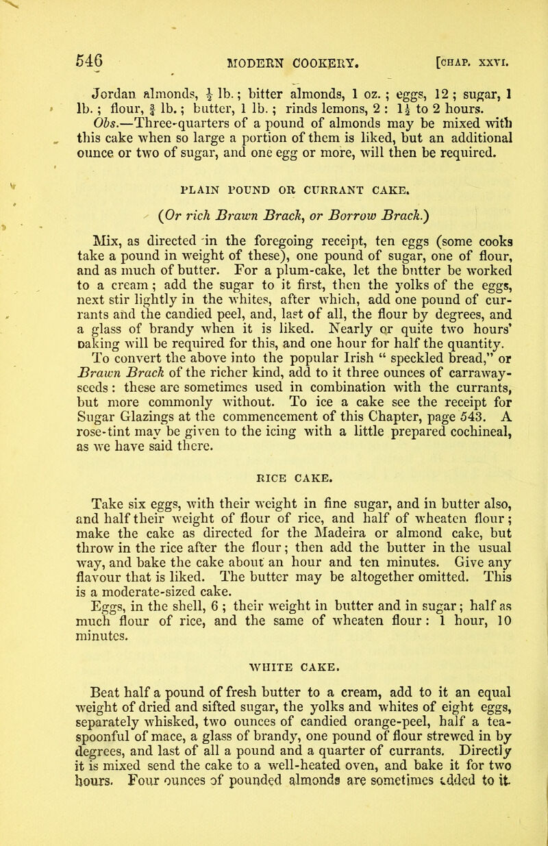 Jordan almonds, ^ lb.; bitter almonds, 1 oz. ; eggs, 12 ; sugar, 1 lb.; flour, § lb.; butter, 1 lb.; rinds lemons, 2 : 1^ to 2 hours. Obs.—Three-quarters of a pound of almonds may be mixed with this cake when so large a portion of them is liked, but an additional ounce or two of sugar, and one egg or more, will then be required. PLAIN POUND OR CURRANT CAKE. (Or rich Brawn Brack, or Borrow Brack.') Mix, as directed in the foregoing receipt, ten eggs (some cooks take a pound in weight of these), one pound of sugar, one of flour, and as much of butter. For a plum-cake, let the butter be worked to a cream; add the sugar to it first, then the yolks of the eggs, next stir lightly in the whites, after which, add one pound of cur- rants and the candied peel, and, last of all, the flour by degrees, and a glass of brandy when it is liked. Nearly or quite two hours’ Daking will be required for this, and one hour for half the quantity. To convert the above into the popular Irish “ speckled bread,” or Brawn Brack of the richer kind, add to it three ounces of carraway- seeds: these are sometimes used in combination writh the currants, but more commonly without. To ice a cake see the receipt for Sugar Glazings at the commencement of this Chapter, page 543. A rose-tint may be given to the icing with a little prepared cochineal, as we have said there. RICE CAKE. Take six eggs, with their weight in fine sugar, and in butter also, and half their weight of flour of rice, and half of wheaten flour; make the cake as directed for the Madeira or almond cake, but throw in the rice after the flour; then add the butter in the usual way, and bake the cake about an hour and ten minutes. Give any flavour that is liked. The butter may be altogether omitted. This is a moderate-sized cake. Eggs, in the shell, 6 ; their weight in butter and in sugar; half as much flour of rice, and the same of wheaten flour: 1 hour, 10 minutes. WHITE CAKE. Beat half a pound of fresh butter to a cream, add to it an equal weight of dried and sifted sugar, the yolks and whites of eight eggs, separately whisked, two ounces of candied orange-peel, half a tea- spoonful of mace, a glass of brandy, one pound of flour strewed in by degrees, and last of all a pound and a quarter of currants. Directly it is mixed send the cake to a well-heated oven, and bake it for two hours. Four ounces of pounded almonds are sometimes edded to it