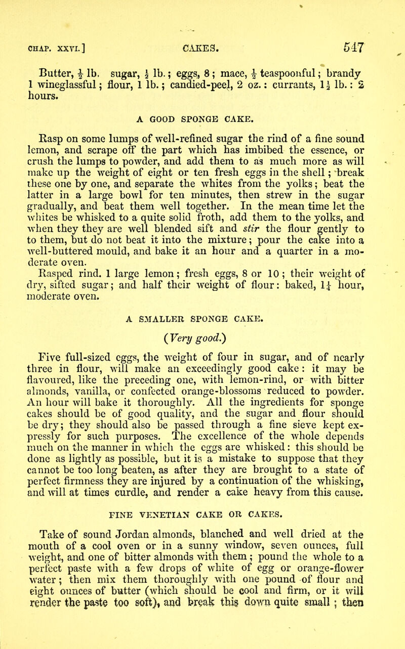 Butter, % lb. sugar, \ lb.; eggs, 8; mace, | teaspoonful; brandy 1 wineglassful; flour, 1 lb.; candied-peel, 2 oz.: currants, 1 £ lb.: 2 hours. A GOOD SPONGE CAKE. Rasp on some lumps of well-refined sugar the rind of a fine sound lemon, and scrape off the part which has imbibed the essence, or crush the lumps to powder, and add them to as much more as will make up the weight of eight or ten fresh eggs in the shell; break these one by one, and separate the whites from the yolks; beat the latter in a large bowl for ten minutes, then strew in the sugar gradually, and beat them well together. In the mean time let the whites be whisked to a quite solid froth, add them to the yolks, and when they they are well blended sift and stir the flour gently to to them, but do not beat it into the mixture; pour the cake into a well-buttered mould, and bake it an hour and a quarter in a mo- derate oven. Rasped rind. 1 large lemon; fresh eggs, 8 or 10; their weight of dry, sifted sugar; and half their weight of flour: baked, II hour, moderate oven. A SMALLER SPONGE CAKE. ( Very good.) Five full-sized eggs, the weight of four in sugar, and of nearly three in flour, will make an exceedingly good cake : it may be flavoured, like the preceding one, with lemon-rind, or with bitter almonds, vanilla, or confected orange-blossoms reduced to powder. An hour will bake it thoroughly. All the ingredients for sponge cakes should be of good quality, and the sugar and flour should be dry; they should also be passed through a fine sieve kept ex- pressly for such purposes. The excellence of the whole depends much on the manner in whicli the eggs are whisked: this should be done as lightly as possible, but it is a mistake to suppose that they cannot be too long beaten, as after they are brought to a state of perfect firmness they are injured by a continuation of the whisking, and will at times curdle, and render a cake heavy from this cause. FINE VENETIAN CAKE OR CAKES. Take of sound Jordan almonds, blanched and well dried at the mouth of a cool oven or in a sunny window, seven ounces, full weight, and one of bitter almonds with them ; pound the whole to a perfect paste with a few drops of white of egg or orange-flower water; then mix them thoroughly with one pound of flour and eight ounces of butter (which should be cool and firm, or it will render the paste too soft), and break this down quite small; then