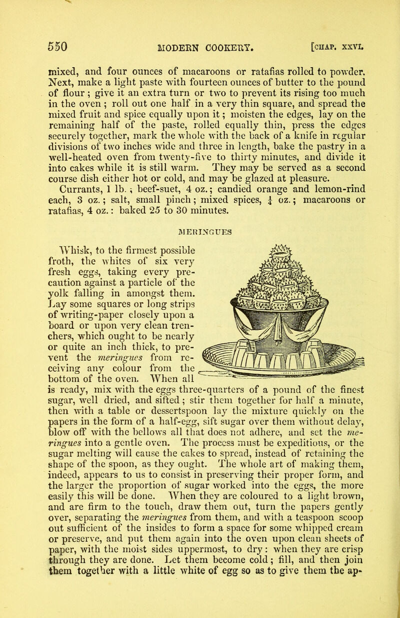 mixed, and four ounces of macaroons or ratafias rolled to powder. Next, make a light paste with fourteen ounces of butter to the pound of flour ; give it an extra turn or two to prevent its rising too much in the oven ; roll out one half in a very thin square, and spread the mixed fruit and spice equally upon it; moisten the edges, lay on the remaining half of the paste, rolled equally thin, press the edges securely together, mark the whole with the back of a knife in regular divisions of two inches wide and three in length, bake the pastry in a well-heated oven from twenty-five to thirty minutes, and divide it into cakes while it is still warm. They may be served as a second course dish either hot or cold, and may be glazed at pleasure. Currants, 1 lb. ; beef-suet, 4 oz.; candied orange and lemon-rind each, 3 oz.; salt, small pinch; mixed spices, | oz.; macaroons or ratafias, 4 oz.: baked 25 to 30 minutes. MERINGUES Whisk, to the firmest possible froth, the whites of six very fresh eggs, taking every pre- caution against a particle of the yolk falling in amongst them. Lay some squares or long strips of writing-paper closely upon a board or upon very clean tren- chers, which ought to be nearly or quite an inch thick, to pre- vent the meringues from re- ceiving any colour from the bottom of the oven. When all is ready, mix with the eggs three-quarters of a pound of the finest sugar, well dried, and sifted; stir them together for half a minute, then with a table or dessertspoon lay the mixture quickly on the papers in the form of a half-egg, sift sugar over them without delay, blow off with the bellows all that does not adhere, and set the me- ringues into a gentle oven. The process must be expeditious, or the sugar melting will cause the cakes to spread, instead of retaining the shape of the spoon, as they ought. The whole art of making them, indeed, appears to us to consist in preserving their proper form, and the larger the proportion of sugar worked into the eggs, the more easily this will be done. When they are coloured to a light brown, and are firm to the touch, draw them out, turn the papers gently over, separating the meringues from them, and with a teaspoon scoop out sufficient of the insides to form a space for some whipped cream or preserve, and put them again into the oven upon clean sheets of paper, with the moist sides uppermost, to dry: when they are crisp through they are done. Let them become cold; fill, and then join them together with a little white of egg so as to give them the up-