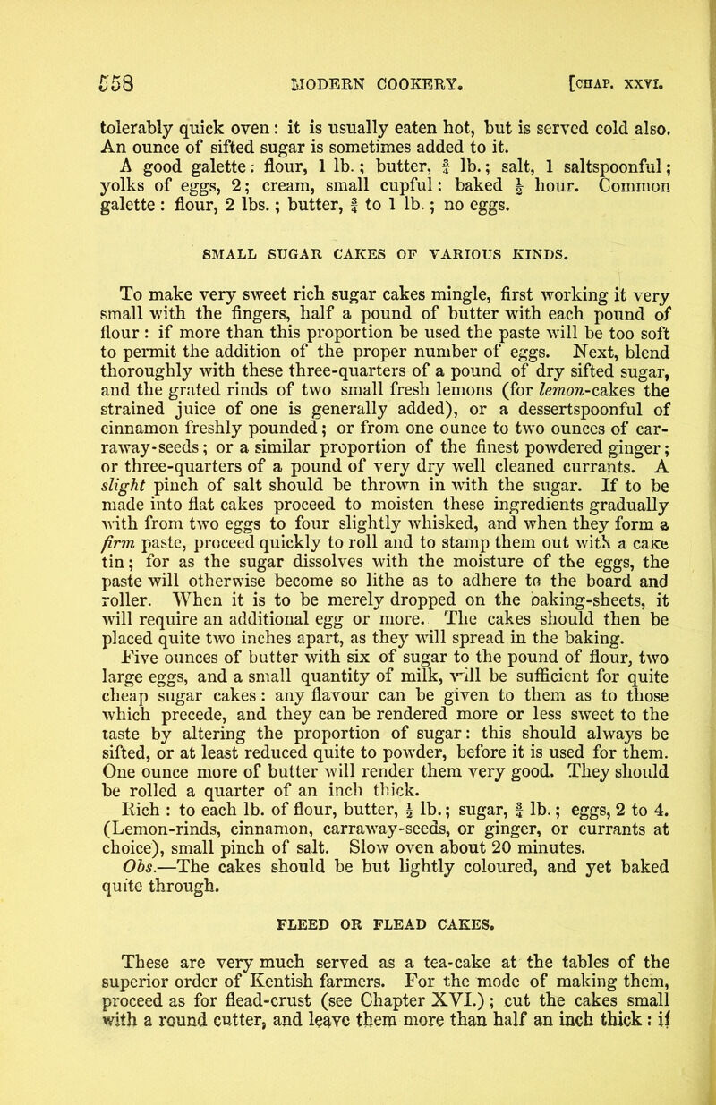 tolerably quick oven: it is usually eaten hot, but is served cold also. An ounce of sifted sugar is sometimes added to it. A good galette: flour, 1 lb.; butter, f lb.; salt, 1 saltspoonful; yolks of eggs, 2; cream, small cupful: baked | hour. Common galette : flour, 2 lbs.; butter, f to 1 lb.; no eggs. SMALL SUGAR CAKES OF VARIOUS KINDS. To make very sweet rich sugar cakes mingle, first working it very small with the fingers, half a pound of butter with each pound of flour : if more than this proportion be used the paste will be too soft to permit the addition of the proper number of eggs. Next, blend thoroughly with these three-quarters of a pound of dry sifted sugar, and the grated rinds of two small fresh lemons (for lemon-cakes the strained juice of one is generally added), or a dessertspoonful of cinnamon freshly pounded; or from one ounce to two ounces of car- raway-seeds; or a similar proportion of the finest powdered ginger; or three-quarters of a pound of very dry well cleaned currants. A slight pinch of salt should be thrown in with the sugar. If to be made into flat cakes proceed to moisten these ingredients gradually with from two eggs to four slightly whisked, and when they form a firm paste, proceed quickly to roll and to stamp them out with a cake tin; for as the sugar dissolves with the moisture of the eggs, the paste will otherwise become so lithe as to adhere to the board and roller. When it is to be merely dropped on the baking-sheets, it will require an additional egg or more. The cakes should then be placed quite two inches apart, as they will spread in the baking. Five ounces of butter with six of sugar to the pound of flour, two large eggs, and a small quantity of milk, will be sufficient for quite cheap sugar cakes: any flavour can be given to them as to those which precede, and they can be rendered more or less sweet to the taste by altering the proportion of sugar: this should always be sifted, or at least reduced quite to powder, before it is used for them. One ounce more of butter will render them very good. They should be rolled a quarter of an inch thick. Itich : to each lb. of flour, butter, \ lb.; sugar, f lb.; eggs, 2 to 4. (Lemon-rinds, cinnamon, carraway-seeds, or ginger, or currants at choice), small pinch of salt. Slow oven about 20 minutes. Ohs.—The cakes should be but lightly coloured, and yet baked quite through. FLEED OR FLEAD CAKES. These are very much served as a tea-cake at the tables of the superior order of Kentish farmers. For the mode of making them, proceed as for flead-crust (see Chapter XYI.); cut the cakes small with a round cutter, and leave them more than half an inch thick: if