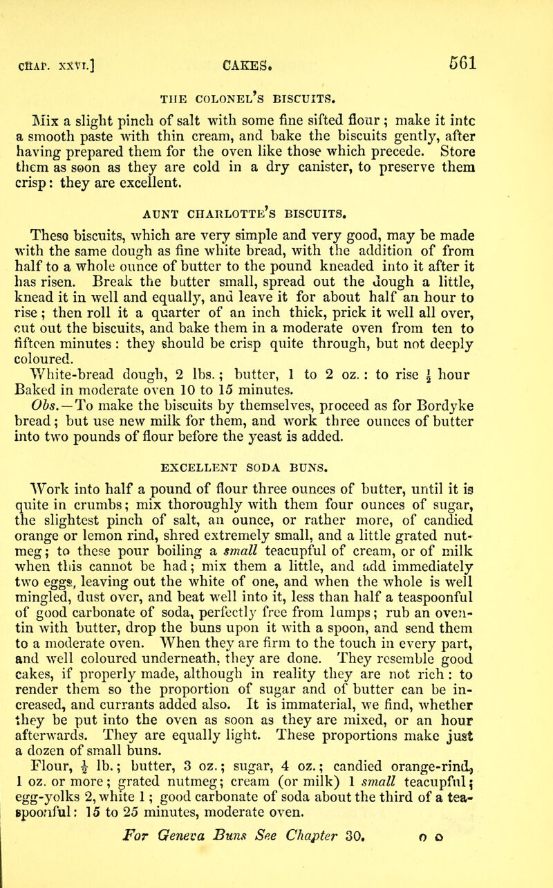 TIIE COLONEL^ BISCUITS. Mix a slight pinch of salt with some fine sifted flour ; make it intc a smooth paste with thin cream, and bake the biscuits gently, after haying prepared them for the oven like those which precede. Store them as soon as they are cold in a dry canister, to preserve them crisp: they are excellent. AUNT charlotte’s BISCUITS. These biscuits, which are very simple and very good, may be made with the same dough as fine white bread, with the addition of from half to a whole ounce of butter to the pound kneaded into it after it has risen. Break the butter small, spread out the dough a little, knead it in well and equally, and leave it for about half an hour to rise; then roll it a quarter of an inch thick, prick it wrell all over, cut out the biscuits, and bake them in a moderate oven from ten to fifteen minutes : they should be crisp quite through, but not deeply coloured. White-bread dough, 2 lbs.; butter, 1 to 2 oz.: to rise \ hour Baked in moderate oven 10 to 15 minutes. Obs. — To make the biscuits by themselves, proceed as for Bordyke bread; but use new milk for them, and work three ounces of butter into two pounds of flour before the yeast is added. EXCELLENT SODA BUNS. Work into half a pound of flour three ounces of butter, until it is quite in crumbs; mix thoroughly with them four ounces of sugar, the slightest pinch of salt, an ounce, or rather more, of candied orange or lemon rind, shred extremely small, and a little grated nut- meg ; to these pour boiling a small teacupful of cream, or of milk when this cannot be had; mix them a little, and add immediately two eggs, leaving out the white of one, and when the whole is well mingled, dust over, and beat well into it, less than half a teaspoonful of good carbonate of soda, perfectly free from lumps; rub an oven- tin with butter, drop the buns upon it with a spoon, and send them to a moderate oven. When they are firm to the touch in every part, and wrell coloured underneath, they are done. They resemble good cakes, if properly made, although in reality they are not rich : to render them so the proportion of sugar and of butter can be in- creased, and currants added also. It is immaterial, we find, whether they be put into the oven as soon as they are mixed, or an hour afterwards. They are equally light. These proportions make just a dozen of small buns. Flour, \ lb.; butter, 3 oz.; sugar, 4 oz.; candied orange-rind, 1 oz. or more; grated nutmeg; cream (or milk) 1 small teacupful5 egg-yolks 2, white 1; good carbonate of soda about the third of a tea- gpoonful: 15 to 25 minutes, moderate oven. For Geneva Buns See Chapter 30. o o