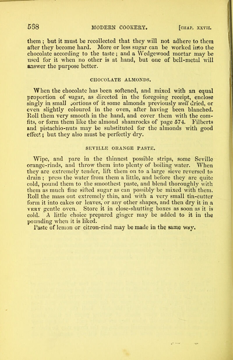 them ; but it must be recollected that they will not adhere to them after they become hard. More or less sugar can be worked into the chocolate according to the taste; and a Wedgewood mortar may be used for it when no other is at hand, but one of bell-metal will answer the purpose better, CHOCOLATE ALMONDS. When the chocolate has been softened, and mixed with an equal proportion of sugar, as directed in the foregoing receipt, enclose singly in small portions of it some almonds previously well dried, or even slightly coloured in the oven, after having been blanched. Roll them very smooth in the hand, and cover them with the com- fits, or form them like the almond shamrocks of page 574. Filberts and pistachio-nuts may be substituted for the almonds with good effect; but they also must be perfectly dry. SEVILLE ORANGE PASTE. Wipe, and pare in the thinnest possible strips, some Seville orange-rinds, and throw them into plenty of boiling water. When they are extremely tender, lift them on to a large sieve reversed to drain ; press the water from them a little, and before they are quite cold, pound them to the smoothest paste, and blend thoroughly with them as much fine sifted sugar as can possibly be mixed with them. Roll the mass out extremely thin, and with a very small tin-cutter form it into cakes or leaves, or any other shapes, and then dry it in a very gentle oven. Store it in close-shutting boxes as soon as it is cold. A little choice prepared ginger may be added to it in the pounding when it is liked. Paste of lemon or citron-rind may be made in the same way.