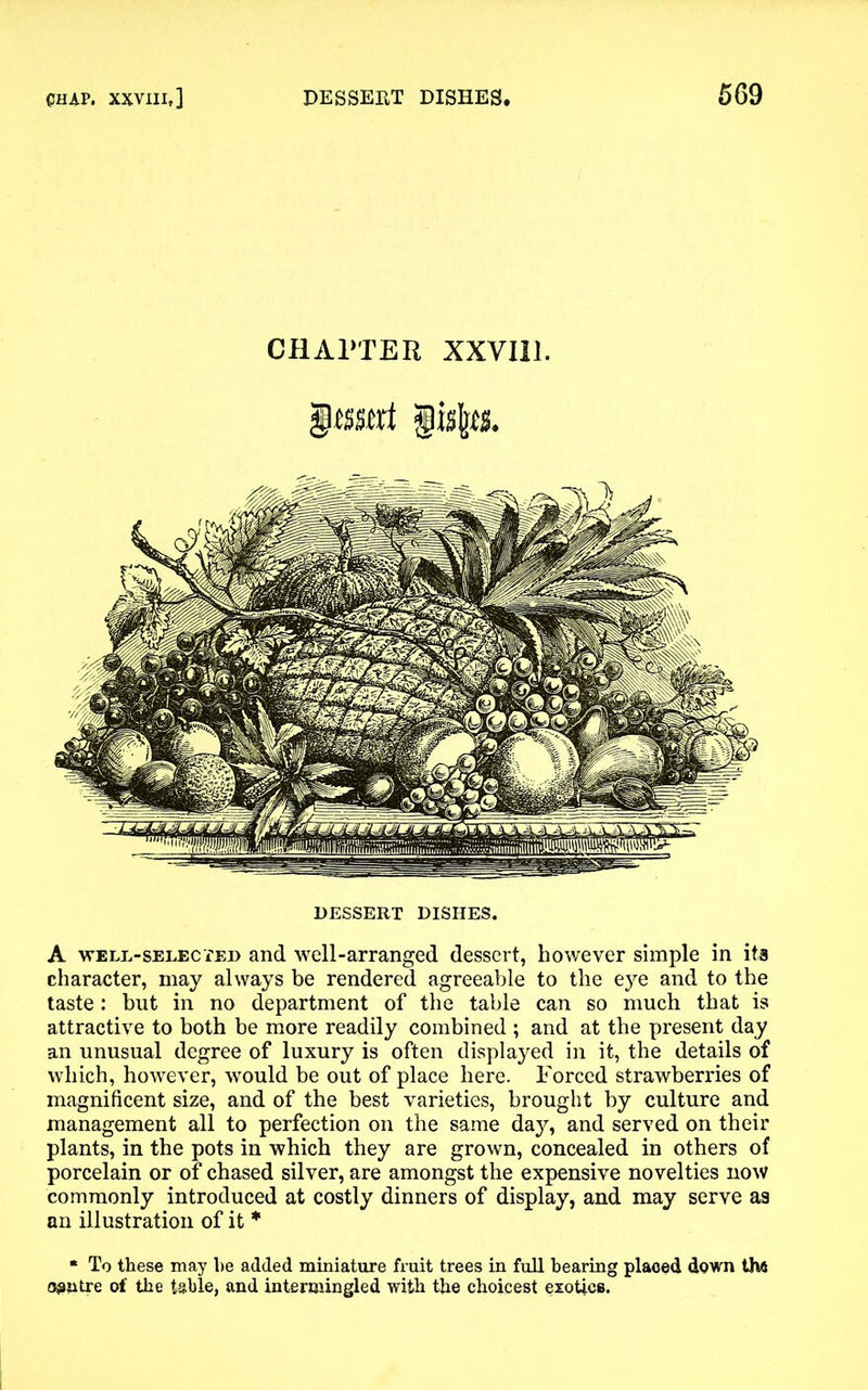 CHAPTER XXVI11. Insert gulps. DESSERT DISHES. A well-selected and well-arranged dessert, however simple in its character, may always be rendered agreeable to the eye and to the taste: but in no department of the table can so much that is attractive to both be more readily combined ; and at the present day an unusual degree of luxury is often displayed in it, the details of which, however, would be out of place here. Forced strawberries of magnificent size, and of the best varieties, brought by culture and management all to perfection on the same da}^, and served on their plants, in the pots in which they are grown, concealed in others of porcelain or of chased silver, are amongst the expensive novelties now commonly introduced at costly dinners of display, and may serve as an illustration of it * * To these may he added miniature fruit trees in full bearing placed down th« 03utre of the table, and intermingled with the choicest exotics.