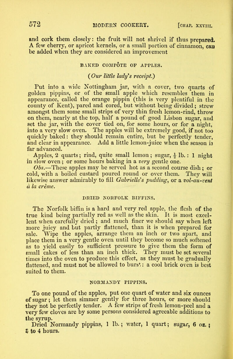 and cork them closely: the fruit will not shrivel if thus prepared. A few cherry, or apricot kernels, or a small portion of cinnamon, can be added when they are considered an improvement BAKED COMPOTE OF APPLES. (Our little lady's receipt.') Put into a wide Nottingham jar, w'ith a cover, two quarts of golden pippins, or of the small apple which resembles them in appearance, called the orange pippin (this is very plentiful in the county of Kent), pared and cored, but without being divided; strew amongst them some small strips of very thin fresh lemon-rind, throw on them, nearly at the top, half a pound of good Lisbon sugar, and set the jar, with the cover tied on, for some hours, or for a night, into a very slow oven. The apples will be extremely good, if not too quickly baked: they should remain entire, but be perfectly tender, and clear in appearance. Add a little lemon-juice when the season is far advanced. Apples, 2 quarts; rind, quite small lemon; sugar, £ lb.: 1 night in slow oven; or some hours baking in a very gentle one. Obs.—These apples may be served hot as a second course dish; or cold, with a boiled custard poured round or over them. They will likewise answer admirably to fill Gabrielle's pudding, or a vol-au-vent a, la creme. DRIED NORFOLK BIFFINS. The Norfolk biffin is a hard and very red apple, the flesh of the true kind being partially red as well as the skin. It is most excel- lent when carefully dried ; and much finer we should say when left more juicy and but partly flattened, than it is when prepared for sale. Wipe the apples, arrange them an inch or two apart, and place them in a very gentle oven until they become so much softened as to yield easily to sufficient pressure to give them the form of small cakes of less than an inch thick. They must be set several times into the oven to produce this effect, as they must be gradually flattened, and must not be allowed to burst: a cool brick oven is best suited to them. NORMANDY PIPPINS. To one pound of the apples, put one quart of water and six ounces of sugar; let them simmer gently for three hours, or more should they not be perfectly tender. A few strips of fresh lemon-peel and a very few cloves are by some persons considered agreeable additions to the syrup. Dried Normandy pippins, 1 lb.; water, 1 quart; sugar, 6 oz. ; 5 to 4 hours.