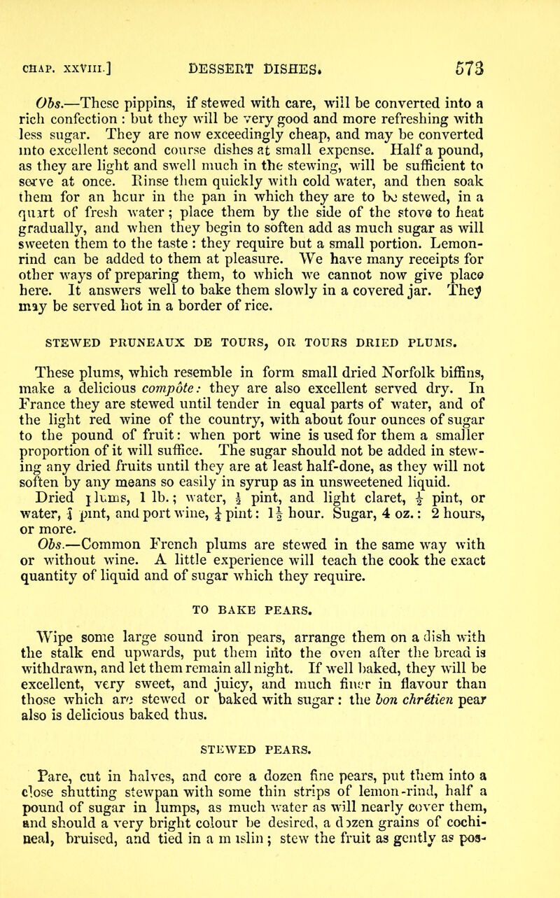 Obs.—These pippins, if stewed with care, will be converted into a rich confection : but they will be very good and more refreshing with less sugar. They are now exceedingly cheap, and may be converted into excellent second course dishes at small expense. Half a pound, as they are light and swell much in the stewing, will he sufficient to serve at once. Rinse them quickly with cold water, and then soak them for an hour in the pan in which they are to bo stewed, in a qiurt of fresh water; place them by the side of the stove to heat gradually, and when they begin to soften add as much sugar as will sweeten them to the taste : they require but a small portion. Lemon- rind can be added to them at pleasure. We have many receipts for other ways of preparing them, to which we cannot now give place here. It answers well to bake them slowly in a covered jar. The^ may be served liot in a border of rice. STEWED PRUNEAUX DE TOURS, OR TOURS DRIED PLUMS. These plums, which resemble in form small dried Norfolk biffins, make a delicious compote: they are also excellent served dry. In France they are stewed until tender in equal parts of water, and of the light red wine of the country, with about four ounces of sugar to the pound of fruit: when port wine is used for them a smaller proportion of it will suffice. The sugar should not be added in stew- ing any dried fruits until they are at least half-done, as they will not soften by any means so easily in syrup as in unsweetened liquid. Dried jlums, 1 lb.; water, \ pint, and light claret, £ pint, or water, | pint, and port wine, \ pint: \ \ hour. Sugar, 4 oz.: 2 hours, or more. Obs.—Common French plums are stewed in the same way with or without wine. A little experience will teach the cook the exact quantity of liquid and of sugar which they require. TO BAKE PEARS. Wipe some large sound iron pears, arrange them on a dish with the stalk end upwards, put them into the oven after the bread is withdrawn, and let them remain all night. If well baked, they will be excellent, very sweet, and juicy, and much finer in flavour than those which are stewed or baked with sugar: the bon chretien pear also is delicious baked thus. STEWED PEARS. Pare, cut in halves, and core a dozen fine pears, put them into a close shutting stewpan with some thin strips of lemon-rind, half a pound of sugar in lumps, as much water as will nearly cover them, and should a very bright colour be desired, a d ^zen grains of cochi- neal, bruised, and tied in a m islin ; stew the fruit as gently as pos-