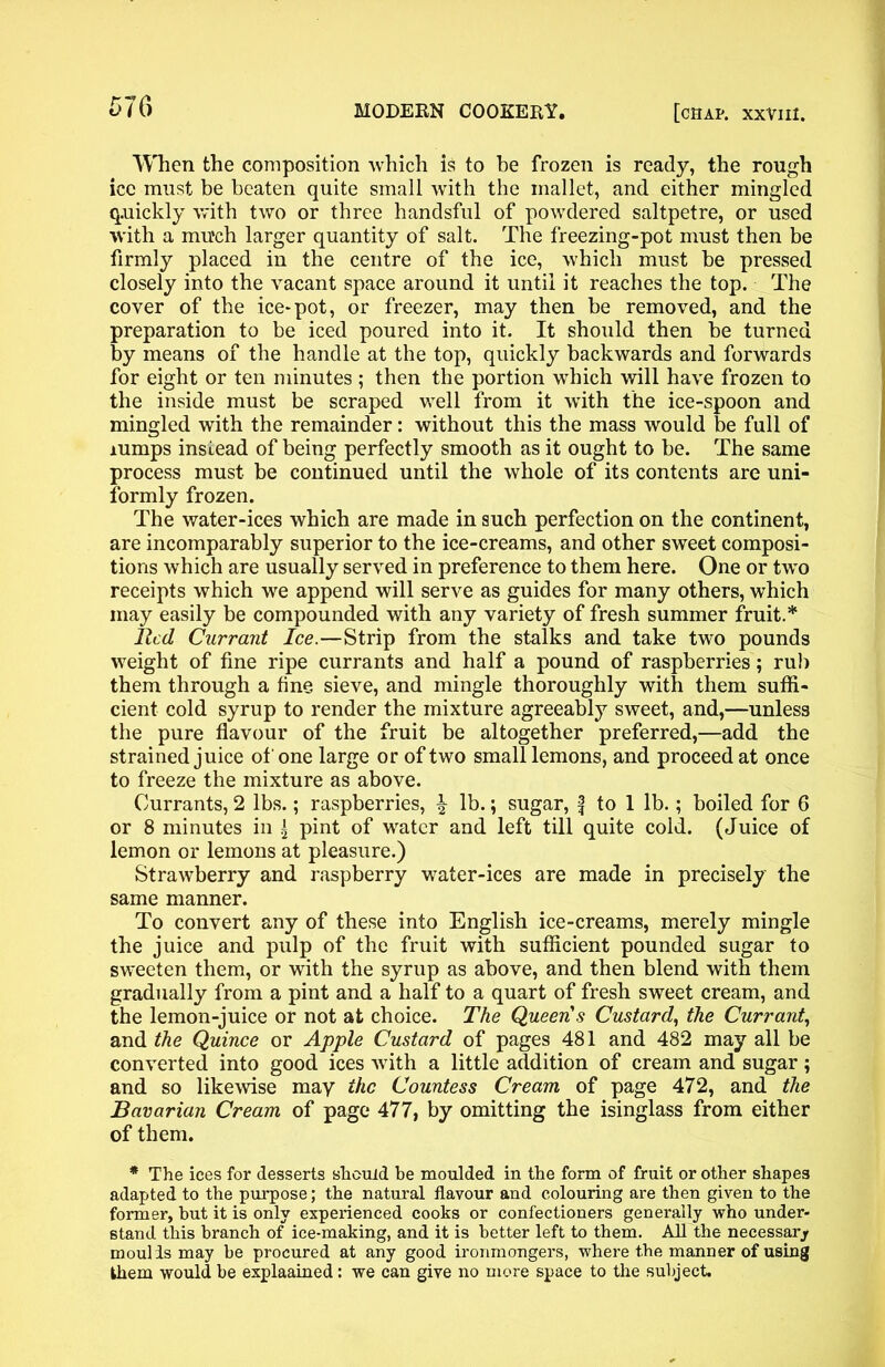 When the composition which is to be frozen is ready, the rough ice must be beaten quite small with the mallet, and either mingled quickly with two or three handsful of powdered saltpetre, or used with a much larger quantity of salt. The freezing-pot must then be firmly placed in the centre of the ice, which must be pressed closely into the vacant space around it until it reaches the top. The cover of the ice*pot, or freezer, may then be removed, and the preparation to be iced poured into it. It should then be turned by means of the handle at the top, quickly backwards and forwards for eight or ten minutes ; then the portion which will have frozen to the inside must be scraped well from it with the ice-spoon and mingled with the remainder: without this the mass would be full of rumps instead of being perfectly smooth as it ought to be. The same process must be continued until the whole of its contents are uni- formly frozen. The water-ices which are made in such perfection on the continent, are incomparably superior to the ice-creams, and other sweet composi- tions which are usually served in preference to them here. One or two receipts which we append will serve as guides for many others, which may easily be compounded with any variety of fresh summer fruit.* lied Currant Ice.—Strip from the stalks and take two pounds weight of fine ripe currants and half a pound of raspberries; rub them through a fine sieve, and mingle thoroughly with them suffi- cient cold syrup to render the mixture agreeably sweet, and,—unless the pure flavour of the fruit be altogether preferred,—add the strained juice of one large or of two small lemons, and proceed at once to freeze the mixture as above. Currants, 2 lbs.; raspberries, \ lb.; sugar, f to 1 lb.; boiled for 6 or 8 minutes in a pint of water and left till quite cold. (Juice of lemon or lemons at pleasure.) Strawberry and raspberry water-ices are made in precisely the same manner. To convert any of these into English ice-creams, merely mingle the juice and pulp of the fruit with sufficient pounded sugar to sweeten them, or with the syrup as above, and then blend with them gradually from a pint and a half to a quart of fresh sweet cream, and the lemon-juice or not at choice. The Queen s Custard, the Currant, and the Quince or Apple Custard of pages 481 and 482 may all be converted into good ices with a little addition of cream and sugar; and so likewise may the Countess Cream of page 472, and the Bavarian Cream of page 477, by omitting the isinglass from either of them. * The ices for desserts should be moulded in the form of fruit or other shapes adapted to the purpose; the natural flavour and colouring are then given to the former, but it is only experienced cooks or confectioners generally who under- stand this branch of ice-making, and it is better left to them. All the necessary moulds may be procured at any good ironmongers, where the manner of using them would be explaained: we can give no more space to the subject.