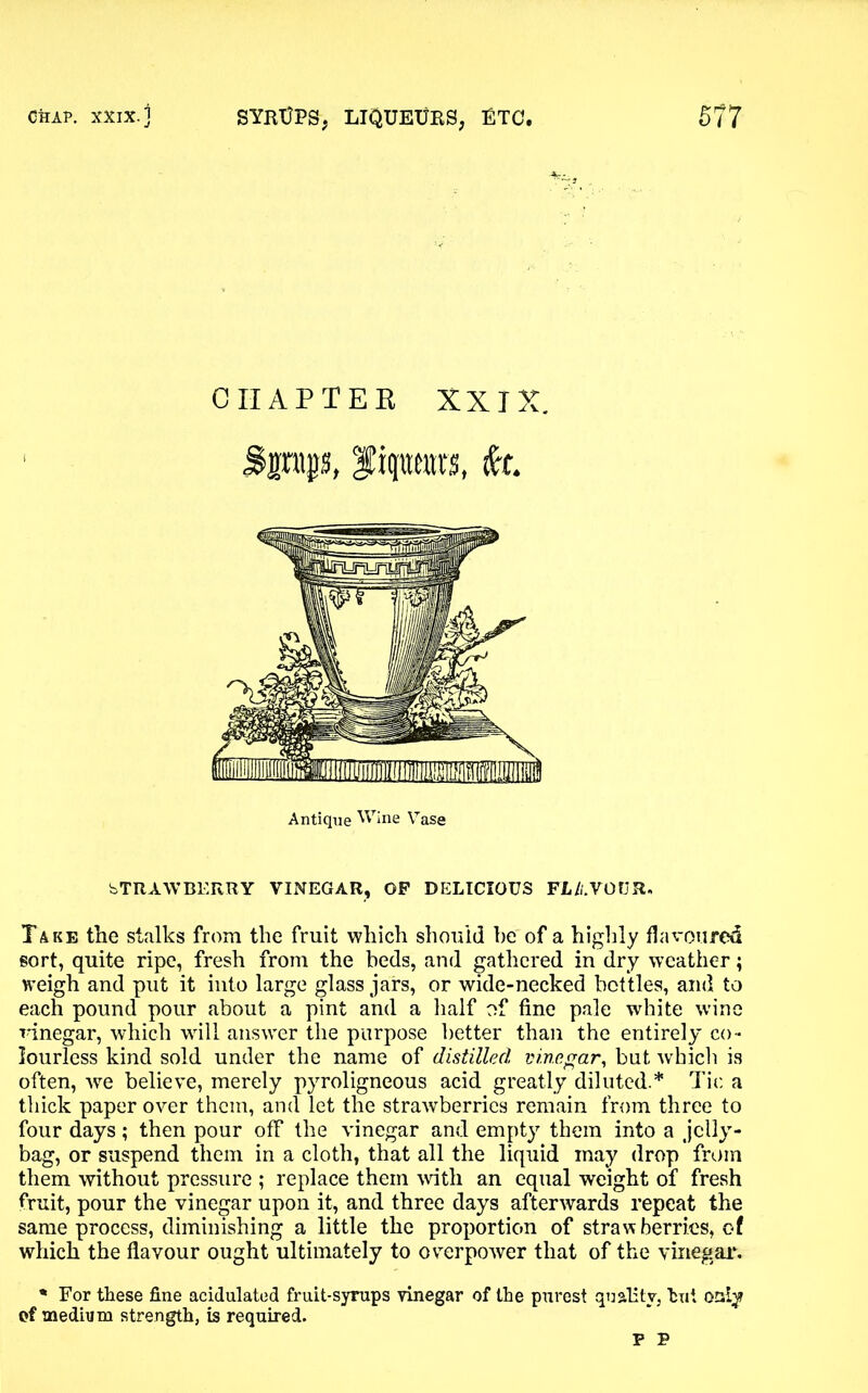 CHAP TEE XXIX. Sptp, fiprars, fa. Antique Wine Vase bTR AW BERRY VINEGAR, OP DELICIOUS FLAVOUR. Take the stalks from the fruit which should he of a highly flavoured sort, quite ripe, fresh from the beds, and gathered in dry weather; weigh and put it into large glass jars, or wide-necked bottles, and to each pound pour about a pint and a half of fine pale white wine vinegar, which will answer the purpose better than the entirely co- lourless kind sold under the name of distilled vinegar, but which is often, we believe, merely pyroligneous acid greatly diluted.* Tic a thick paper over them, and let the strawberries remain from three to four days; then pour off the vinegar and empty them into a jelly- bag, or suspend them in a cloth, that all the liquid may drop from them without pressure ; replace them with an equal weight of fresh fruit, pour the vinegar upon it, and three days afterwards repeat the same process, diminishing a little the proportion of strawberries, of which the flavour ought ultimately to overpower that of the vinegar. * For these fine acidulated fruit-syrups vinegar of the purest quality, hut onlyf ef medium strength, is required. P P