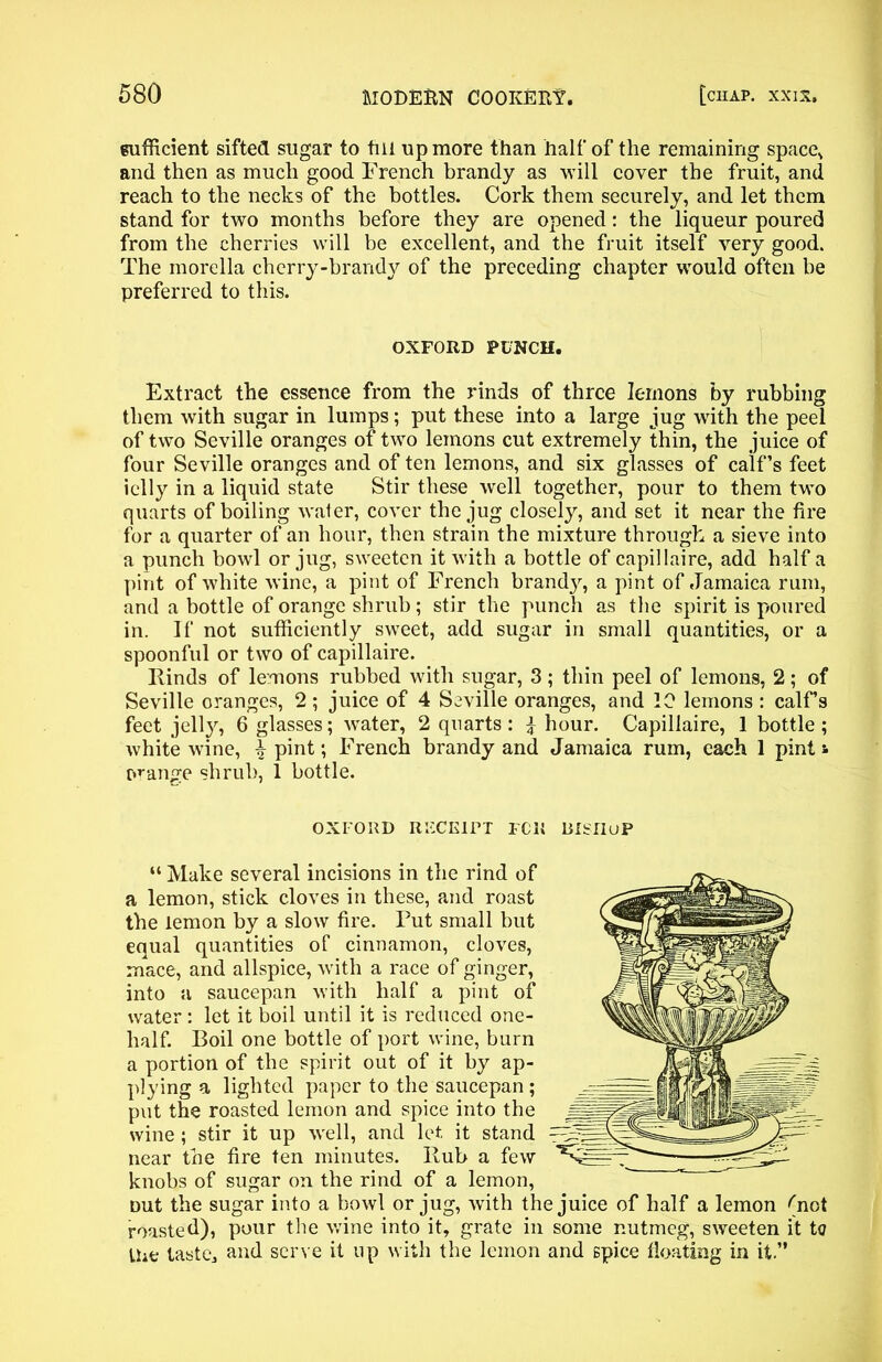 sufficient sifted sugar to till up more than half of the remaining space* and then as much good French brandy as will cover the fruit, and reach to the necks of the bottles. Cork them securely, and let them stand for two months before they are opened: the liqueur poured from the cherries will be excellent, and the fruit itself very good. The morella cherry-brandy of the preceding chapter would often be preferred to this. OXFORD PUNCH. Extract the essence from the rinds of three lemons by rubbing them with sugar in lumps; put these into a large jug with the peel of two Seville oranges of two lemons cut extremely thin, the juice of four Seville oranges and of ten lemons, and six glasses of calf’s feet icily in a liquid state Stir these well together, pour to them two quarts of boiling water, cover the jug closely, and set it near the fire for a quarter of an hour, then strain the mixture through a sieve into a punch bowl or jug, sweeten it with a bottle of capillaire, add half a pint of white wine, a pint of French brand}', a pint of Jamaica rum, and a bottle of orange shrub; stir the punch as the spirit is poured in. If not sufficiently sweet, add sugar in small quantities, or a spoonful or two of capillaire. Rinds of lemons rubbed with sugar, 3; thin peel of lemons, 2; of Seville oranges, 2 ; juice of 4 Seville oranges, and 10 lemons : calFs feet jelly, 6 glasses; water, 2 quarts: } hour. Capillaire, 1 bottle; white wine, Spirit; French brandy and Jamaica rum, each 1 pint * orange shrub, 1 bottle. OXFORD RECEIPT FCll DISIIuP “ Make several incisions in the rind of a lemon, stick cloves in these, and roast the lemon by a slow fire. Put small but equal quantities of cinnamon, cloves, mace, and allspice, with a race of ginger, into a saucepan with half a pint of water : let it boil until it is reduced one- lialf. Boil one bottle of port wine, burn a portion of the spirit out of it by ap- plying a lighted paper to the saucepan ; put the roasted lemon and spice into the wine ; stir it up well, and let it stand near the fire ten minutes. Rub a few knobs of sugar on the rind of a lemon, nut the sugar into a bowl or jug, with the juice of half a lemon ^not roasted), pour the wine into it, grate in some nutmeg, sweeten it to Ihe taster and serve it up with the lemon and spice floating in it.”