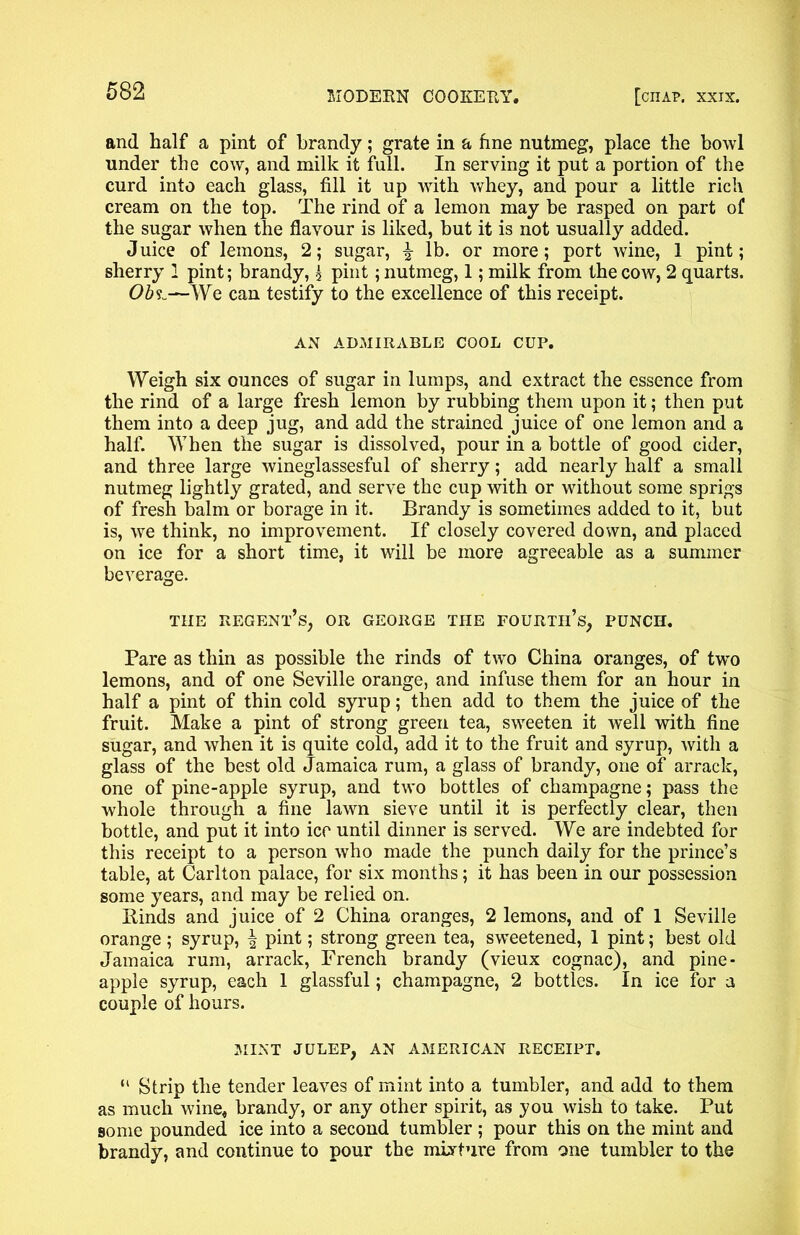 and half a pint of brandy; grate in a fine nutmeg, place the bowl under the cow, and milk it full. In serving it put a portion of the curd into each glass, fill it up with whey, and pour a little rich cream on the top. The rind of a lemon may be rasped on part of the sugar when the flavour is liked, but it is not usually added. Juice of lemons, 2; sugar, \ lb. or more; port wine, 1 pint; sherry 1 pint; brandy, 3 pint; nutmeg, 1; milk from the cow, 2 quarts. 06?..—-We can testify to the excellence of this receipt. AN ADMIRABLE COOL CUP. Weigh six ounces of sugar in lumps, and extract the essence from the rind of a large fresh lemon by rubbing them upon it; then put them into a deep jug, and add the strained juice of one lemon and a half. When the sugar is dissolved, pour in a bottle of good cider, and three large wineglassesful of sherry; add nearly half a small nutmeg lightly grated, and serve the cup with or without some sprigs of fresh balm or borage in it. Brandy is sometimes added to it, but is, we think, no improvement. If closely covered down, and placed on ice for a short time, it will be more agreeable as a summer beverage. THE regent’s, OR GEORGE THE FOURTIES, PUNCH. Pare as thin as possible the rinds of two China oranges, of two lemons, and of one Seville orange, and infuse them for an hour in half a pint of thin cold syrup; then add to them the juice of the fruit. Make a pint of strong green tea, sweeten it well with fine sugar, and when it is quite cold, add it to the fruit and syrup, with a glass of the best old Jamaica rum, a glass of brandy, one of arrack, one of pine-apple syrup, and two bottles of champagne; pass the whole through a fine lawn sieve until it is perfectly clear, then bottle, and put it into ice until dinner is served. We are indebted for this receipt to a person who made the punch daily for the prince’s table, at Carlton palace, for six months; it has been in our possession some years, and may be relied on. Binds and juice of 2 China oranges, 2 lemons, and of 1 Seville orange ; syrup, ^ pint; strong green tea, sweetened, 1 pint; best old Jamaica rum, arrack, French brandy (vieux cognac), and pine- apple syrup, each 1 glassful; champagne, 2 bottles. In ice for a couple of hours. MINT JULEP, AN AMERICAN RECEIPT. “ Strip the tender leaves of mint into a tumbler, and add to them as much wine, brandy, or any other spirit, as you wish to take. Put some pounded ice into a second tumbler ; pour this on the mint and brandy, and continue to pour the mixture from one tumbler to the