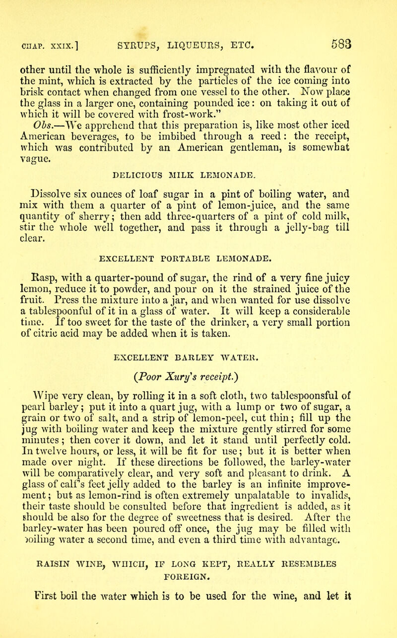 other until the whole is sufficiently impregnated with the flavour of the mint, which is extracted by the particles of the ice coming into brisk contact when changed from one vessel to the other. Now place the glass in a larger one, containing pounded ice: on taking it out of which it will be covered with frost-work.” Obs.—We apprehend that this preparation is, like most other iced American beverages, to be imbibed through a reed: the receipt, which was contributed by an American gentleman, is somewhat vague. DELICIOUS MILK LEMONADE. Dissolve six ounces of loaf sugar in a pint of boiling water, and mix with them a quarter of a pint of lemon-juice, and the same quantity of sherry; then add three-quarters of a pint of cold milk, stir the whole well together, and pass it through a jelly-bag till clear. EXCELLENT PORTABLE LEMONADE. Rasp, with a quarter-pound of sugar, the rind of a very fine juicy lemon, reduce it to powder, and pour on it the strained juice of the fruit. Press the mixture into a jar, and when wanted for use dissolve a tablespoonful of it in a glass of water. It will keep a considerable time. If too sweet for the taste of the drinker, a very small portion of citric acid may be added when it is taken. EXCELLENT BARLEY WATER. (Poor Xury's receipt.) Wipe very clean, by rolling it in a soft cloth, two tablespoonsful of pearl barley; put it into a quart jug, with a lump or two of sugar, a grain or two of salt, and a strip of lemon-peel, cut thin; fill up the jug with boiling water and keep the mixture gently stirred for some minutes; then cover it down, and let it stand until perfectly cold. In twelve hours, or less, it will be fit for use; but it is better when made over night. If these directions be followed, the barley-water will be comparatively clear, and very soft and pleasant to drink. A glass of calf s feet jelly added to the barley is an infinite improve- ment ; but as lemon-rind is often extremely unpalatable to invalids, their taste should be consulted before that ingredient is added, as it should be also for the degree of sweetness that is desired. After the barley-water has been poured off once, the jug may be filled with soiling water a second time, and even a third time with advantage. RAISIN WINE, WIUCII, IF LONG KEPT, REALLY RESEMBLES FOREIGN. First boil the water which is to be used for the wine, and let it