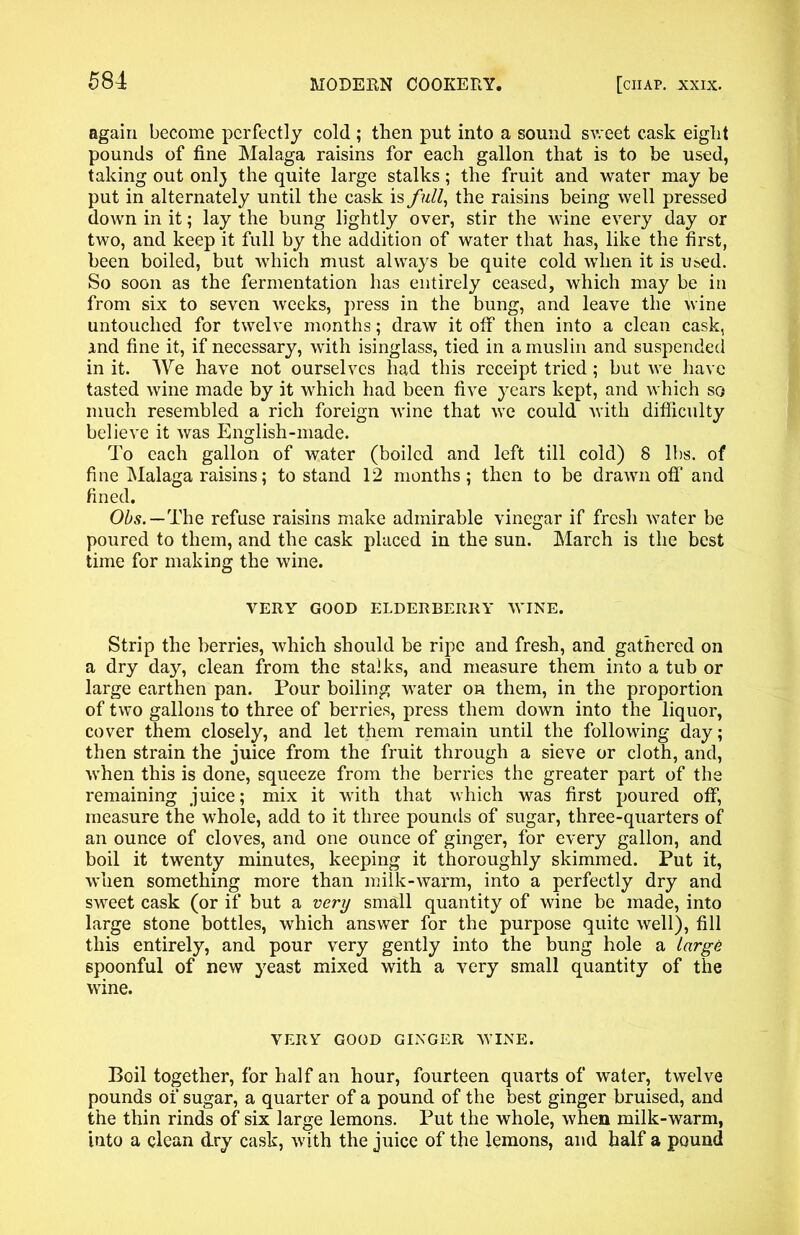 again become perfectly cold ; then put into a sound sweet cask eight pounds of fine Malaga raisins for each gallon that is to be used, taking out onlj the quite large stalks; the fruit and water may be put in alternately until the cask is full, the raisins being well pressed down in it; lay the bung lightly over, stir the wine every day or two, and keep it full by the addition of water that has, like the first, been boiled, but which must always be quite cold when it is used. So soon as the fermentation has entirely ceased, which may be in from six to seven weeks, press in the bung, and leave the wine untouched for twelve months; draw it off then into a clean cask, And fine it, if necessary, with isinglass, tied in a muslin and suspended in it. We have not ourselves had this receipt tried; but we have tasted wine made by it which had been five years kept, and which so much resembled a rich foreign wine that we could with difficulty believe it was English-made. To each gallon of water (boiled and left till cold) 8 lbs. of fine Malaga raisins; to stand 12 months; then to be drawn off and fined. Ohs.—The refuse raisins make admirable vinegar if fresh water be poured to them, and the cask placed in the sun. March is the best time for making the wine. VERY GOOD ELDERBERRY WINE. Strip the berries, which should be ripe and fresh, and gathered on a dry dajq clean from the stalks, and measure them into a tub or large earthen pan. Pour boiling water on them, in the proportion of two gallons to three of berries, press them down into the liquor, cover them closely, and let them remain until the following day; then strain the juice from the fruit through a sieve or cloth, and, when this is done, squeeze from the berries the greater part of the remaining juice; mix it with that which was first poured off, measure the whole, add to it three pounds of sugar, three-quarters of an ounce of cloves, and one ounce of ginger, for every gallon, and boil it twenty minutes, keeping it thoroughly skimmed. Put it, when something more than milk-warm, into a perfectly dry and sweet cask (or if but a very small quantity of wine be made, into large stone bottles, which answer for the purpose quite well), fill this entirely, and pour very gently into the bung hole a large spoonful of new yeast mixed with a very small quantity of the wine. VERY GOOD GINGER WINE. Boil together, for half an hour, fourteen quarts of water, twelve pounds of sugar, a quarter of a pound of the best ginger bruised, and the thin rinds of six large lemons. Put the whole, when milk-warm, into a clean dry cask, with the juice of the lemons, and half a pound