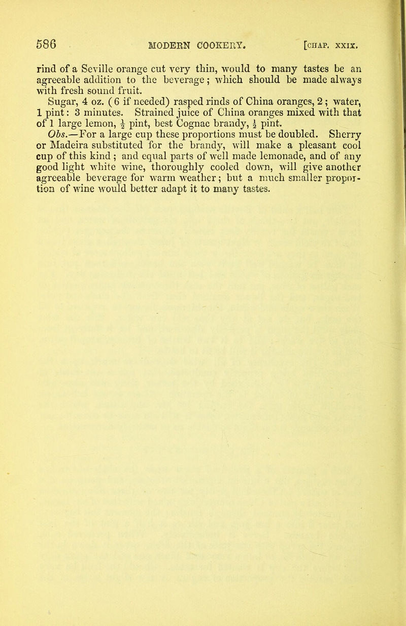 rind of a Seville orange cut very thin, would to many tastes be an agreeable addition to the beverage; which should be made always with fresh sound fruit. Sugar, 4 oz. ( 6 if needed) rasped rinds of China oranges, 2; water, 1 pint: 3 minutes. Strained juice of China oranges mixed with that of 1 large lemon, £ pint, best Cognac brandy, \ pint. Obs.—For a large cup these proportions must be doubled. Sherry or Madeira substituted for the brandy, will make a pleasant cool cup of this kind ; and equal parts of well made lemonade, and of any good light white wine, thoroughly cooled down, will give another agreeable beverage for warm weather; but a much smaller propor- tion of wine would better adapt it to many tastes.