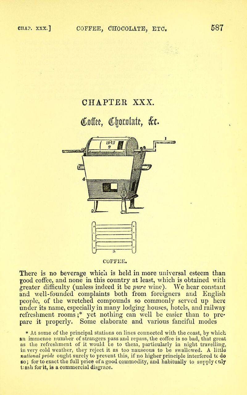 CHAPTER XXX. Coffee, fa. COFFEE. There is no beverage which is held in more universal esteem than good coffee, and none in this country at least, which is obtained with greater difficulty (unless indeed it be pure wine). We hear constant and well-founded complaints both from foreigners and English people, of the wretched compounds so commonly served up here under its name, especially in many lodging houses, hotels, and railway refreshment rooms ;* yet nothing can well be easier than to pre* pare it properly. Some elaborate and various fanciful modes * At some of the principal stations on lines connected with the coast, by which an immense number of strangers pass and repass, the coffee is so bad, that great as the refreshment of it would be to them, particularly in night travelling, in very cold weather, they reject it as too nauseous to he swallowed. A little national pride ought surely to prevent this, if no higher principle interfered tc do go; for to exact the full price of a good commodity, and habitually to supply c nly t’ ash for it, is a commercial disgrace.