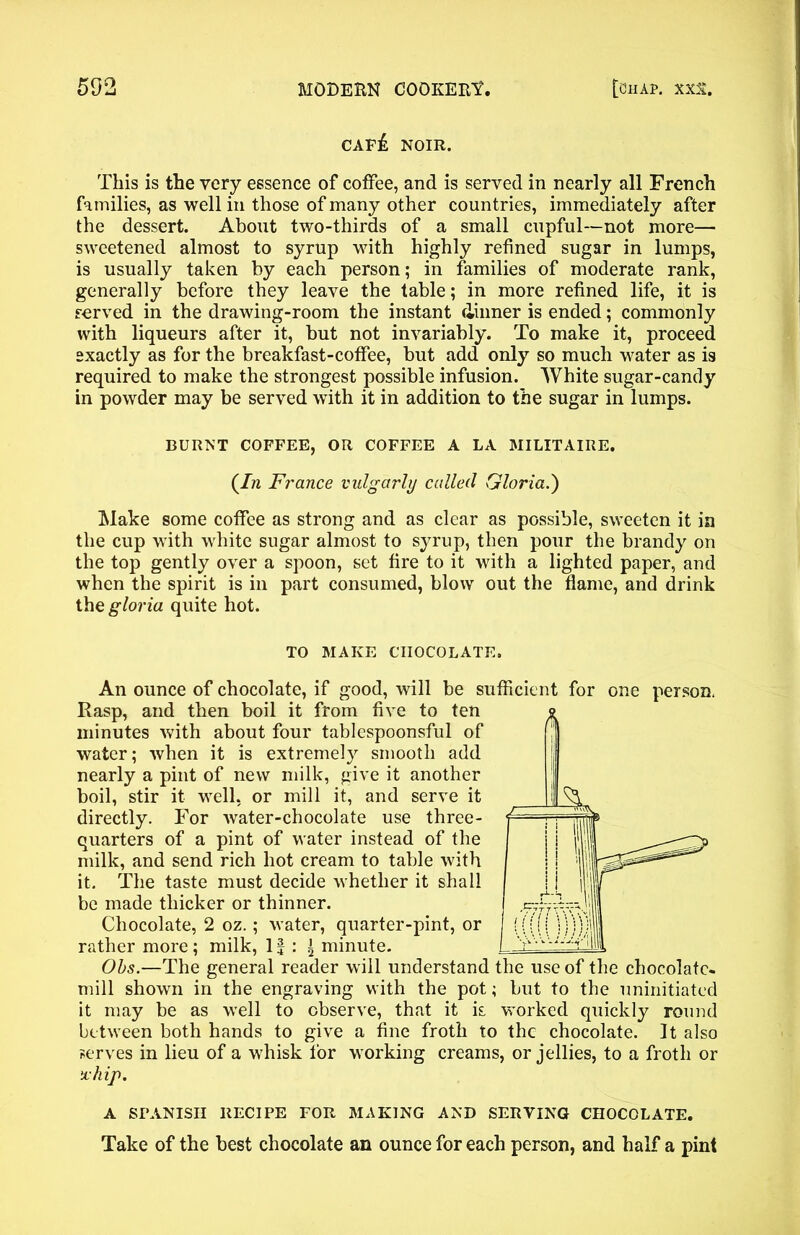caf£ noir. This is the very essence of coffee, and is served in nearly all French families, as well in those of many other countries, immediately after the dessert. About two-thirds of a small cupful—not more—■ sweetened almost to syrup with highly refined sugar in lumps, is usually taken by each person; in families of moderate rank, generally before they leave the table; in more refined life, it is served in the drawing-room the instant dinner is ended; commonly with liqueurs after it, but not invariably. To make it, proceed exactly as for the breakfast-coffee, but add only so much water as is required to make the strongest possible infusion. White sugar-candy in powder may be served with it in addition to the sugar in lumps. BURNT COFFEE, OR COFFEE A LA MILITAIRE. (7?i France vulgarly called Gloria.) Make some coffee as strong and as clear as possible, sweeten it in the cup with white sugar almost to syrup, then pour the brandy on the top gently over a spoon, set fire to it with a lighted paper, and when the spirit is in part consumed, blow out the flame, and drink the gloria quite hot. TO MAKE CHOCOLATE. An ounce of chocolate, if good, will be sufficient for one person. Rasp, and then boil it from five to ten minutes with about four tablespoonsful of water; when it is extremely smooth add nearly a pint of new milk, give it another boil, stir it well, or mill it, and serve it directly. For water-chocolate use three- quarters of a pint of water instead of the milk, and send rich hot cream to table with it. The taste must decide whether it shall be made thicker or thinner. Chocolate, 2 oz.; water, quarter-pint, or rather more; milk, 1J : * minute. L Obs.—The general reader will understand the use of the chocolate- mill shown in the engraving with the pot; but to the uninitiated it may be as well to observe, that it k worked quickly round between both hands to give a fine froth to the chocolate. It also serves in lieu of a whisk for working creams, or jellies, to a froth or ichip. A SPANISH RECIPE FOR MAKING AND SERVING CHOCOLATE. Take of the best chocolate an ounce for each person, and half a pint