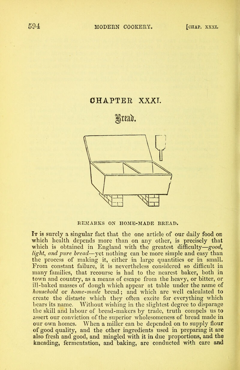 CHAPTER XXX T. REMARKS ON HOME-MADE BREAD. It is surely a singular fact that the one article of our daily food on which health depends more than on any other, is precisely that which is obtained in England -with the greatest difficulty—good, light, and pure tread—yet nothing can be more simple and easy than the process of making it, either in large quantities or in small. From constant failure, it is nevertheless considered so difficult in many families, that recourse is had to the nearest baker, both in town and country, as a means of escape from the heavy, or bitter, or ill-baked masses of dough which appear at table under the name of household or home-made bread; and which are well calculated to create the distaste which they often excite for everything which bears its name. Without wishing in the slightest degree to disparage the skill and labour of bread-makers by trade, truth compels us to assert our conviction of the superior wholesomeness of bread made in our own homes. When a miller can be depended on to supply flour of good quality, and the other ingredients used in preparing it arc also fresh and good, and mingled with it in due proportions, and the kneading, fermentation, and baking, are conducted with care and