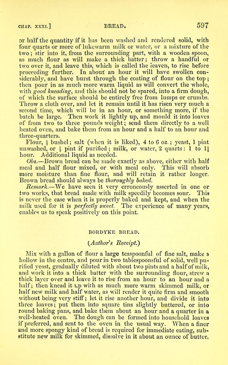 or half the quantity if it has been washed and rendered solid, with four quarts or more of lukewarm milk or water, or a mixture of the two; stir into it, from the surrounding part, with a wooden spoon, as much flour as will make a thick batter; throw a handful or two over it, and leave this, which is called the leaven, to rise before proceeding further. In about an hour it will have swollen con- siderably, and have burst through the coating of flour on the top; then pour in as much more warm liquid as will convert the whole, with good kneading, and this should not be spared, into a firm dough, of which the surface should be entirely free from lumps or crumbs. Throw a cloth over, and let it remain until it has risen very much a second time, which will be in an hour, or something more, if the batch be large. Then work it lightly up, and mould it into loaves of from two to three pounds weight; send them directly to a well heated oven, and bake them from an hour and a half to an hour and three-quarters. Flour, l bushel; salt (when it is liked), 4 to 6 oz.; yeast, 1 pint unwashed, or \ pint if purified; milk, or water, 2 quarts: 1 to 1| hour. Additional liquid as needed. Obs.—Brown bread can be made exactly as above, either with half meal and half flour mixed, or with meal only. This will absorb more moisture than fine flour, and will retain it rather longer. Brown bread should always be thoroughly baked. Remark.—We have seen it very erroneously asserted in one or two works, that bread made with milk speedily becomes sour. This is never the case when it is properly baked and kept, and when the milk used for it is perfectly sweet. The experience of many years, enables us to speak positively on this point. BORDYKE BREAD. {Authors Receipt.) Mix with a gallon of flour a large teaspoonful of fine salt, make a hollow in the centre, and pour in two tablespoonsful of solid, well pu- rified yeast, gradually diluted with about two pints and a half of milk, and work it into a thick batter with the surrounding flour, strew a thick layer over and leave it to rise from an hour to an hour and a half; then knead it up wit h as much more warm skimmed milk, or half new milk and half water, as will render it quite firm and smooth without being very stiff; let it rise another hour, and divide it into three loaves; put them into square tins slightly buttered, or into round baking pans, and bake them about an hour and a quarter in a well-heated oven. The dough can be formed into household loaves if preferred, and sent to the oven in the usual way. When a finer and more spongy kind of bread is required for immediate eating, sub- stitute new milk for skimmed, dissolve in it about an ounce of butter.