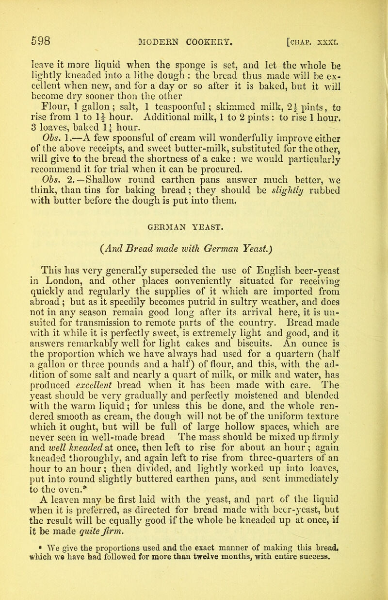 leave it more liquid when the sponge is set, and let the whole be lightly kneaded into a lithe dough : the bread thus made will be ex- cellent when new, and for a day or so after it is baked, but it will become dry sooner thon the other Flour, 1 gallon; salt, 1 teaspoonful; skimmed milk, 2| pints, to rise from 1 to hour. Additional milk, 1 to 2 pints : to rise 1 hour. 3 loaves, baked 11 hour. Ohs. 1.—A few spoonsful of cream will wonderfully improve either of the above receipts, and sweet butter-milk, substituted for the other, will give to the bread the shortness of a cake : we would particularly recommend it for trial when it can be procured. Obs. 2.—Shallow round earthen pans answer much better, we think, than tins for baking bread; they should be slightly rubbed with butter before the dough is put into them. GERMAN YEAST. (And Bread made with German Yeast.) This has very generally superseded the use of English beer-yeast in London, and other places oonveniently situated for receiving quickly and regularly the supplies of it which are imported from abroad; but as it speedily becomes putrid in sultry weather, and does not in any season remain good long after its arrival here, it is un- suited for transmission to remote parts of the country. Bread made with it while it is perfectly sweet, is extremely light and good, and it answers remarkably well for light cakes and biscuits. An ounce is the proportion which we have always had used for a quartern (half a gallon or three pounds and a half) of flour, and this, with the ad- dition of some salt and nearly a quart of milk, or milk and water, has produced excellent bread when it has been made with care. The yeast should be very gradually and perfectly moistened and blended with the warm liquid; for unless this be done, and the whole ren- dered smooth as cream, the dough will not be of the uniform texture which it ought, but will be full of large hollow spaces, which are never seen in well-made bread The mass should be mixed up firmly and well kneaded at once, then left to rise for about an hour ; again kneaded thoroughly, and again left to rise from three-quarters of an hour to an hour; then divided, and lightly worked up into loaves, put into round slightly buttered earthen pans, and sent immediately to the oven.* A leaven may be first laid with the yeast, and part of the liquid when it is preferred, as directed for bread made with beer-yeast, but the result will be equally good if the whole be kneaded up at once, if it be made quite jirm. • We give tlie proportions used and the exact manner of making this bread, which w8 have had followed for more than twelve months, with entire success.