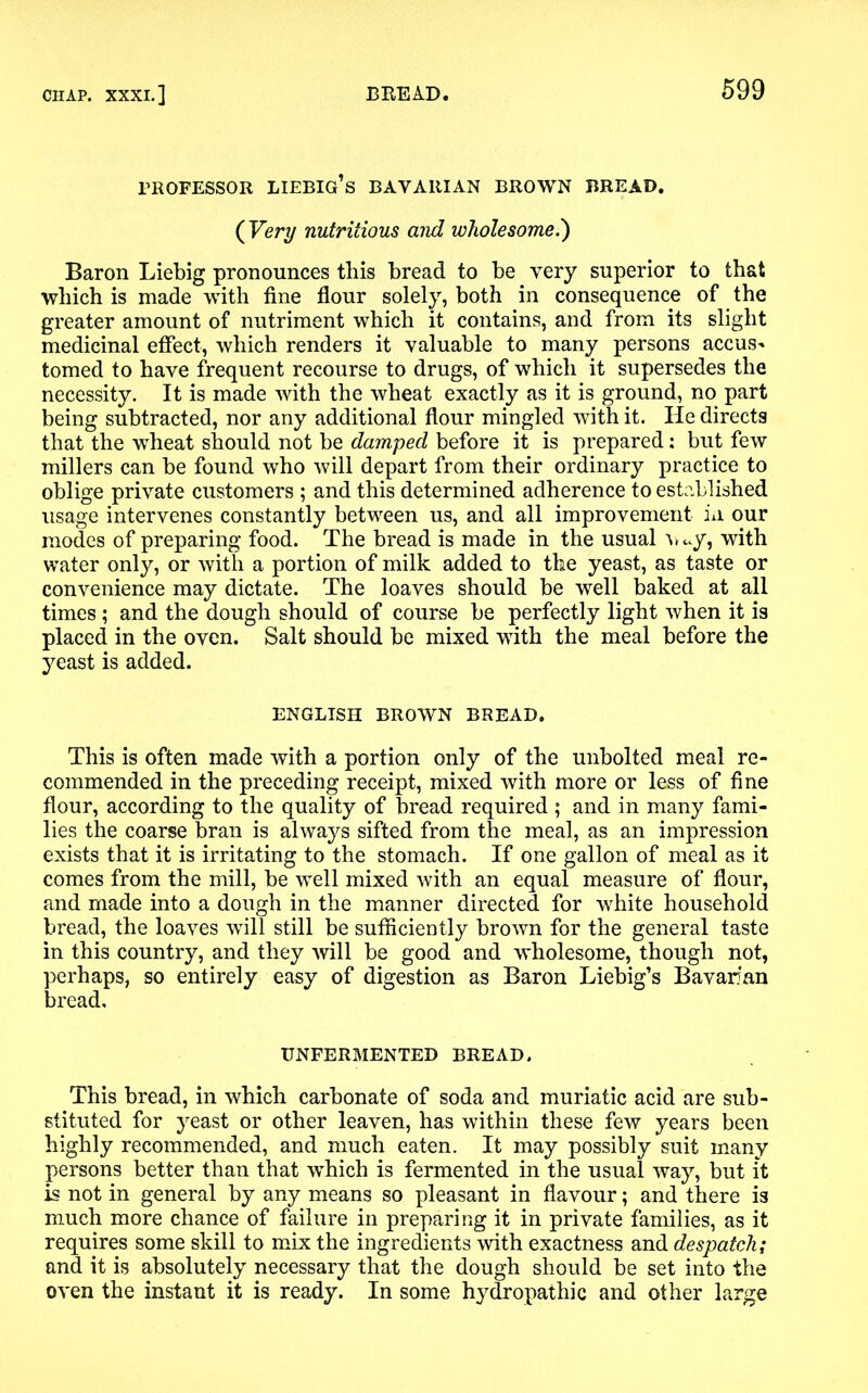 professor liebig’s bavarian brown bread. ( Very nutritious and wholesome.') Baron Liebig pronounces this bread to be very superior to that which is made with fine flour solely, both in consequence of the greater amount of nutriment which it contains, and from its slight medicinal effect, which renders it valuable to many persons accus- tomed to have frequent recourse to drugs, of which it supersedes the necessity. It is made with the wheat exactly as it is ground, no part being subtracted, nor any additional flour mingled with it. He directs that the wheat should not be damped before it is prepared: but few millers can be found who will depart from their ordinary practice to oblige private customers ; and this determined adherence to established usage intervenes constantly between us, and all improvement in our modes of preparing food. The bread is made in the usual wy, with water only, or with a portion of milk added to the yeast, as taste or convenience may dictate. The loaves should be well baked at all times ; and the dough should of course be perfectly light when it is placed in the oven. Salt should be mixed with the meal before the yeast is added. ENGLISH BROWN BREAD. This is often made with a portion only of the unbolted meal re- commended in the preceding receipt, mixed with more or less of fine flour, according to the quality of bread required ; and in many fami- lies the coarse bran is always sifted from the meal, as an impression exists that it is irritating to the stomach. If one gallon of meal as it comes from the mill, be well mixed with an equal measure of flour, and made into a dough in the manner directed for white household bread, the loaves will still be sufficiently brown for the general taste in this country, and they will be good and wholesome, though not, perhaps, so entirely easy of digestion as Baron Liebig’s Bavarian bread. UNFERMENTED BREAD. This bread, in which carbonate of soda and muriatic acid are sub- stituted for yeast or other leaven, has within these few years been highly recommended, and much eaten. It may possibly suit many persons better than that which is fermented in the usual way, but it is not in general by any means so pleasant in flavour; and there is much more chance of failure in preparing it in private families, as it requires some skill to mix the ingredients with exactness and despatch; and it is absolutely necessary that the dough should be set into the oven the instant it is ready. In some hydropathic and other large