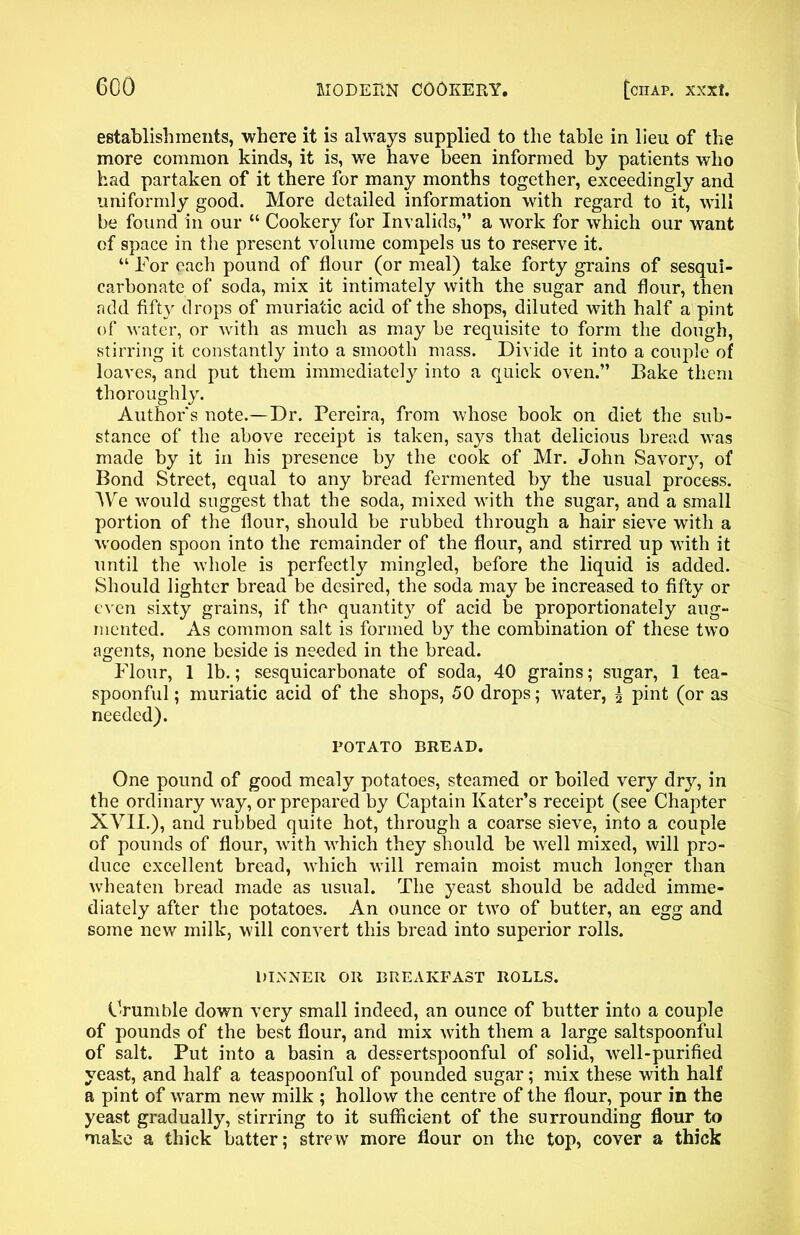 establishments, where it is always supplied to the table in lieu of the more common kinds, it is, we have been informed by patients who had partaken of it there for many months together, exceedingly and uniformly good. More detailed information with regard to it, will be found in our “ Cookery for Invalids,” a work for which our want of space in the present volume compels us to reserve it. “ For each pound of flour (or meal) take forty grains of sesqui- carbonate of soda, mix it intimately with the sugar and flour, then add fifty drops of muriatic acid of the shops, diluted with half a pint of water, or with as much as may be requisite to form the dough, stirring it constantly into a smooth mass. Divide it into a couple of loaves, and put them immediately into a quick oven.” Bake them thoroughly. Authors note.—Dr. Pereira, from whose book on diet the sub- stance of the above receipt is taken, says that delicious bread was made by it in his presence by the cook of Mr. John Savory, of Bond Street, equal to any bread fermented by the usual process. AVe would suggest that the soda, mixed with the sugar, and a small portion of the flour, should be rubbed through a hair sieve with a ■wooden spoon into the remainder of the flour, and stirred up with it until the whole is perfectly mingled, before the liquid is added. Should lighter bread be desired, the soda may be increased to fifty or even sixty grains, if the quantity of acid be proportionately aug- mented. As common salt is formed by the combination of these two agents, none beside is needed in the bread. Flour, 1 lb.; sesquicarbonate of soda, 40 grains; sugar, 1 tea- spoonful ; muriatic acid of the shops, 50 drops; water, l pint (or as needed). POTATO BREAD. One pound of good mealy potatoes, steamed or boiled very dry, in the ordinary way, or prepared by Captain Kater’s receipt (see Chapter XVII.), and rubbed quite hot, through a coarse sieve, into a couple of pounds of flour, with which they should be well mixed, will pro- duce excellent bread, which will remain moist much longer than wheaten bread made as usual. The yeast should be added imme- diately after the potatoes. An ounce or two of butter, an egg and some new milk, will convert this bread into superior rolls. DINNER OR BREAKFAST ROLLS. Crumble down very small indeed, an ounce of butter into a couple of pounds of the best flour, and mix with them a large saltspoonful of salt. Put into a basin a dessertspoonful of solid, well-purified yeast, and half a teaspoonful of pounded sugar; mix these with half a pint of warm new milk ; hollow the centre of the flour, pour in the yeast gradually, stirring to it sufficient of the surrounding flour to make a thick batter; strew more flour on the top, cover a thick