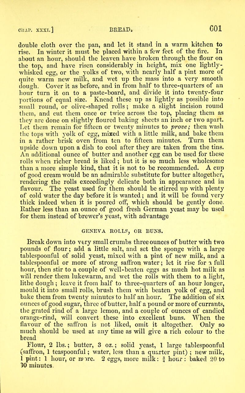 double cloth over the pan, and let it stand in a warm kitchen to rise. In winter it must be placed within a few feet of the fire. In about an hour, should the leaven have broken through the flour on the top, and have risen considerably in height, mix one lightly- whisked egg, or the yolks of two, with nearly half a pint more of quite warm new milk, and wet up the mass into a very smooth dough. Cover it as before, and in from half to three-quarters of an hour turn it on to a paste-board, and divide it into twenty-four portions of equal size. Knead these up as lightly as possible into small round, or olive-shaped rolls; make a slight incision round them, and cut them once or twice across the top, placing them as they are done on slightly floured baking sheets an inch or two apart. Let them remain for fifteen or twenty minutes to prove; then wash the tops with yolk of egg, mixed with a little milk, and bake them in a rather brisk oven from ten to fifteen minutes. Turn them upside down upon a dish to cool after they are taken from the tins. An additional ounce of butter and another egg can be used for these rolls when richer bread is liked; but it is so much less wholesome than a more simple kind, that it is not to be recommended. A cup of good cream would be an admirable substitute for butter altogether, rendering the rolls exceedingly delicate both in appearance and in flavour. The yeast used for them should be stirred up with plenty of cold water the day before it is wanted; and it will be found very thick indeed when it is poured off, which should be gently done. Bather less than an ounce of good fresh German yeast may be used for them instead of brewer’s yeast, with advantage GENEVA ROLLS, OR BUNS. Break down into very small crumbs three ounces of butter with two pounds of flour; add a little salt, and set the sponge with a large tablespoonful of solid yeast, mixed with a pint of new milk, and a tablespoonful or more of strong saffron water; let it rise for a full hour, then stir to a couple of well-beaten eggs as much hot milk as will render them lukewarm, and wet the rolls with them to a light, lithe dough ; leave it from half to three-quarters of an hour longer, mould it into small rolls, brush them with beaten yolk of egg, and bake them from twenty minutes to half an hour. The addition of six ounces of good sugar, three of butter, half a pound or more of currants, the grated rind of a large lemon, and a couple of ounces of candied orange-rind, will convert these into excellent buns. When the flavour of the saffron is not liked, omit it altogether. Only so much should be used at any time as will give a rich colour to the bread Flour, 2 lbs.; butter, 3 oz.; solid yeast, 1 large tablespoonful (saffron, 1 teaspoonful; water, less than a quarter pint) ; new milk, 1 pint: 1 hour, or m ire. 2 eggs, more milk: f hour : baked 20 to 30 minutes.