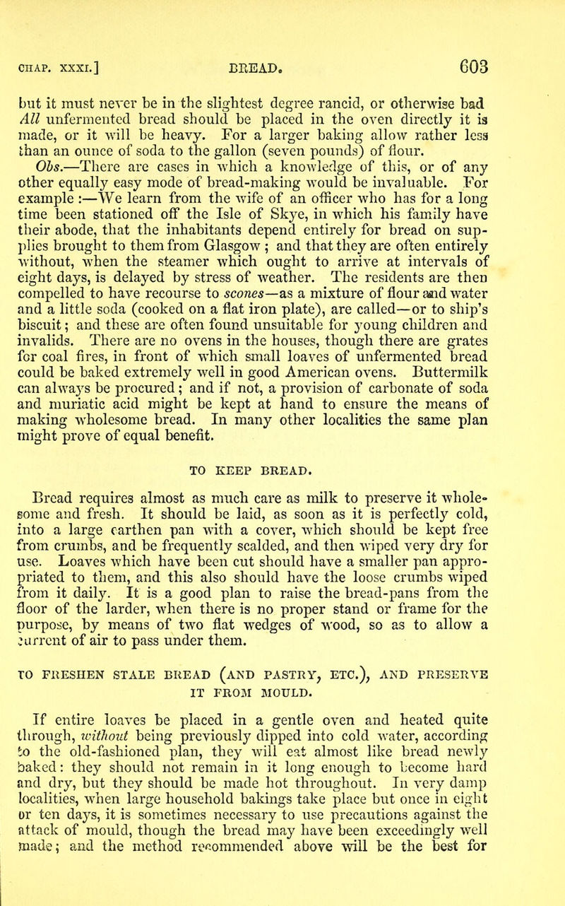 but it must never be in the slightest degree rancid, or otherwise bad All unfermented bread should be placed in the oven directly it is made, or it will be heavy. For a larger baking allow rather less than an ounce of soda to the gallon (seven pounds) of Hour. Obs.—There are cases in which a knowledge of this, or of any other equally easy mode of bread-making would be invaluable. For example :—We learn from the wife of an officer who has for a long time been stationed off the Isle of Skye, in which his family have their abode, that the inhabitants depend entirely for bread on sup- plies brought to them from Glasgow ; and that they are often entirely without, when the steamer which ought to arrive at intervals of eight days, is delayed by stress of weather. The residents are then compelled to have recourse to scones—as a mixture of flour asnd water and a little soda (cooked on a flat iron plate), are called—or to ship’s biscuit; and these are often found unsuitable for young children and invalids. There are no ovens in the houses, though there are grates for coal fires, in front of which small loaves of unfermented bread could be baked extremely well in good American ovens. Buttermilk can always be procured; and if not, a provision of carbonate of soda and muriatic acid might be kept at hand to ensure the means of making wholesome bread. In many other localities the same plan might prove of equal benefit. TO KEEP BREAD. Bread requires almost as much care as milk to preserve it whole- some and fresh. It should be laid, as soon as it is perfectly cold, into a large earthen pan with a cover, which should be kept free from crumbs, and be frequently scalded, and then wiped very dry for use. Loaves which have been cut should have a smaller pan appro- priated to them, and this also should have the loose crumbs wiped from it daily. It is a good plan to raise the bread-pans from the floor of the larder, when there is no proper stand or frame for the purpose, by means of two flat wedges of wood, so as to allow a current of air to pass under them. TO FRESHEN STALE BREAD (AND PASTRY, ETC.), AND PRESERVE IT FROM MOULD. If entire loaves be placed in a gentle oven and heated quite through, without being previously dipped into cold water, according to the old-fashioned plan, they will eat almost like bread newly baked: they should not remain in it long enough to become hard and dry, but they should be made hot throughout. In very damp localities, when large household bakings take place but once in eight or ten days, it is sometimes necessary to use precautions against the attack of mould, though the bread may have been exceedingly well made; and the method recommended above will be the best for