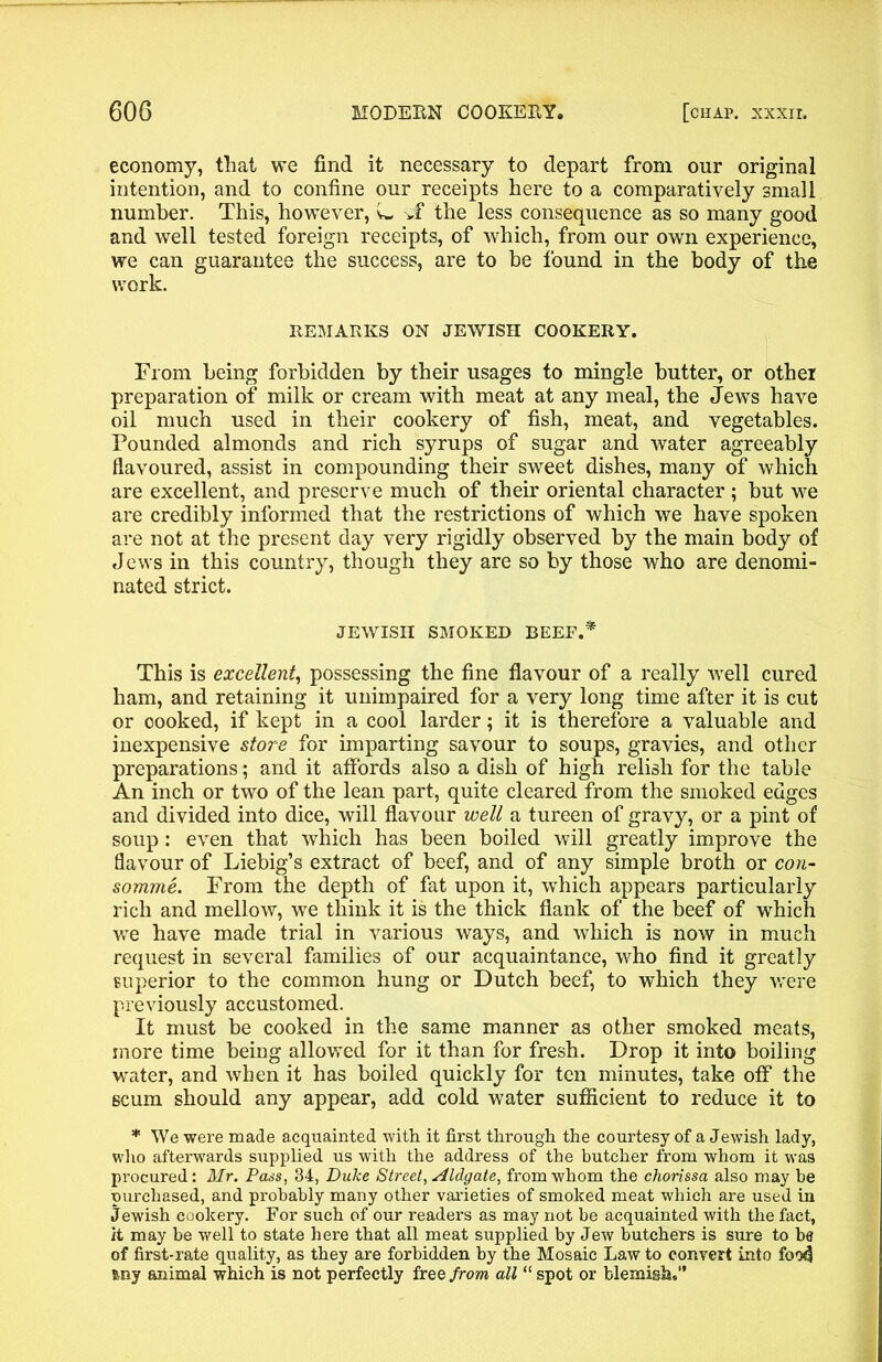 economy, that we find it necessary to depart from our original intention, and to confine our receipts here to a comparatively small number. This, however, w *f the less consequence as so many good and well tested foreign receipts, of which, from our own experience, we can guarantee the success, are to be found in the body of the work. REMARKS ON JEWISH COOKERY. From being forbidden by their usages to mingle butter, or other preparation of milk or cream with meat at any meal, the Jews have oil much used in their cookery of fish, meat, and vegetables. Pounded almonds and rich syrups of sugar and water agreeably flavoured, assist in compounding their sweet dishes, many of which are excellent, and preserve much of their oriental character ; but we are credibly informed that the restrictions of which we have spoken are not at the present day very rigidly observed by the main body of Jews in this country, though they are so by those who are denomi- nated strict. JEWISH SMOKED BEEF.* This is excellent, possessing the fine flavour of a really well cured ham, and retaining it unimpaired for a very long time after it is cut or cooked, if kept in a cool larder; it is therefore a valuable and inexpensive store for imparting savour to soups, gravies, and other preparations; and it affords also a dish of high relish for the table An inch or two of the lean part, quite cleared from the smoked edges and divided into dice, will flavour well a tureen of gravy, or a pint of soup: even that which has been boiled will greatly improve the flavour of Liebig’s extract of beef, and of any simple broth or con- somme. From the depth of fat upon it, which appears particularly rich and mellow, we think it is the thick flank of the beef of which we have made trial in various ways, and which is now in much request in several families of our acquaintance, who find it greatly superior to the common hung or Dutch beef, to which they were previously accustomed. It must be cooked in the same manner as other smoked meats, more time being allowed for it than for fresh. Drop it into boiling wrater, and when it has boiled quickly for ten minutes, take off the scum should any appear, add cold water sufficient to reduce it to * We were made acquainted with it first through the courtesy of a Jewish lady, who afterwards supplied us with the address of the butcher from whom it was procured: Mr. Pass, 34, Duke Street, Midgate, from whom the chorissa also may be purchased, and probably many other varieties of smoked meat which are used in Jewish cookery. For such of our readers as may not be acquainted with the fact, it may be well to state here that all meat supplied by Jew butchers is sure to be of first-rate quality, as they are forbidden by the Mosaic Law to convert into foo4 feny animal which is not perfectly free from all “ spot or blemish,”