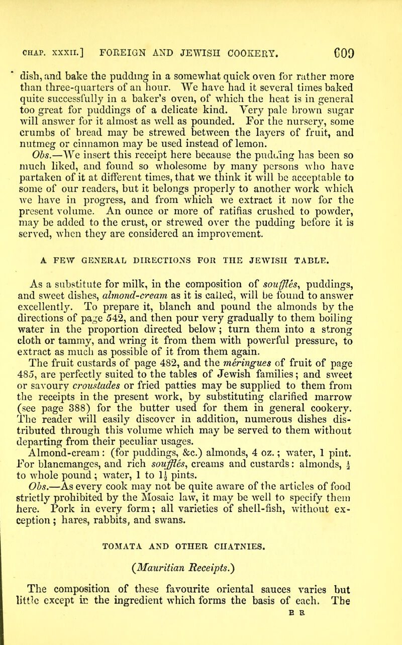 dish, and bake the pudding in a somewhat quick oven for rather more than three-quarters of an hour. We have had it several times baked quite successfully in a baker’s oven, of which the heat is in general too great for puddings of a delicate kind. Very pale brown sugar will answer for it almost as well as pounded. For the nursery, some crumbs of bread may be strewed between the layers of fruit, and nutmeg or cinnamon may be used instead of lemon. Obs.—We insert this receipt here because the pudding has been so much liked, and found so wholesome by many persons who have partaken of it at different times, that we think it will be acceptable to some of our readers, but it belongs properly to another work which we have in progress, and from which we extract it now for the present volume. An ounce or more of ratifias crushed to powder, may be added to the crust, or strewed over the pudding before it is served, when they are considered an improvement. A FEW GENERAL DIRECTIONS FOR THE JEWISH TABLE. As a substitute for milk, in the composition of souffles, puddings, and sweet dishes, almond-cream as it is called, will be found to answer excellently. To prepare it, blanch and pound the almonds by the directions of page 542, and then pour very gradually to them boiling water in the proportion directed below; turn them into a strong cloth or tammy, and wring it from them with powerful pressure, to extract as much as possible of it from them again. The fruit custards of page 482, and the meringues of fruit of page 485, are perfectly suited to the tables of Jewish families; and sweet or savoury croustades or fried patties may be supplied to them from the receipts in the present work, by substituting clarified marrow (see page 388) for the butter used for them in general cookery. The reader will easily discover in addition, numerous dishes dis- tributed through this volume which may be served to them without departing from their peculiar usages. Almond-cream: (for puddings, &c.) almonds, 4 oz.; water, 1 pint. For blancmanges, and rich souffles, creams and custards: almonds, £ to whole pound; water, 1 to 1^ pints. Obs.—As every cook may not be quite aware of the articles of food strictly prohibited by the Mosaic law, it may be well to specify them here. Pork in every form; all varieties of shell-fish, without ex- ception ; hares, rabbits, and swans. TOMATA AND OTHER CHATNIES. (Mauritian Receipts.') The composition of these favourite oriental sauces varies but little except in the ingredient which forms the basis of each. The B E