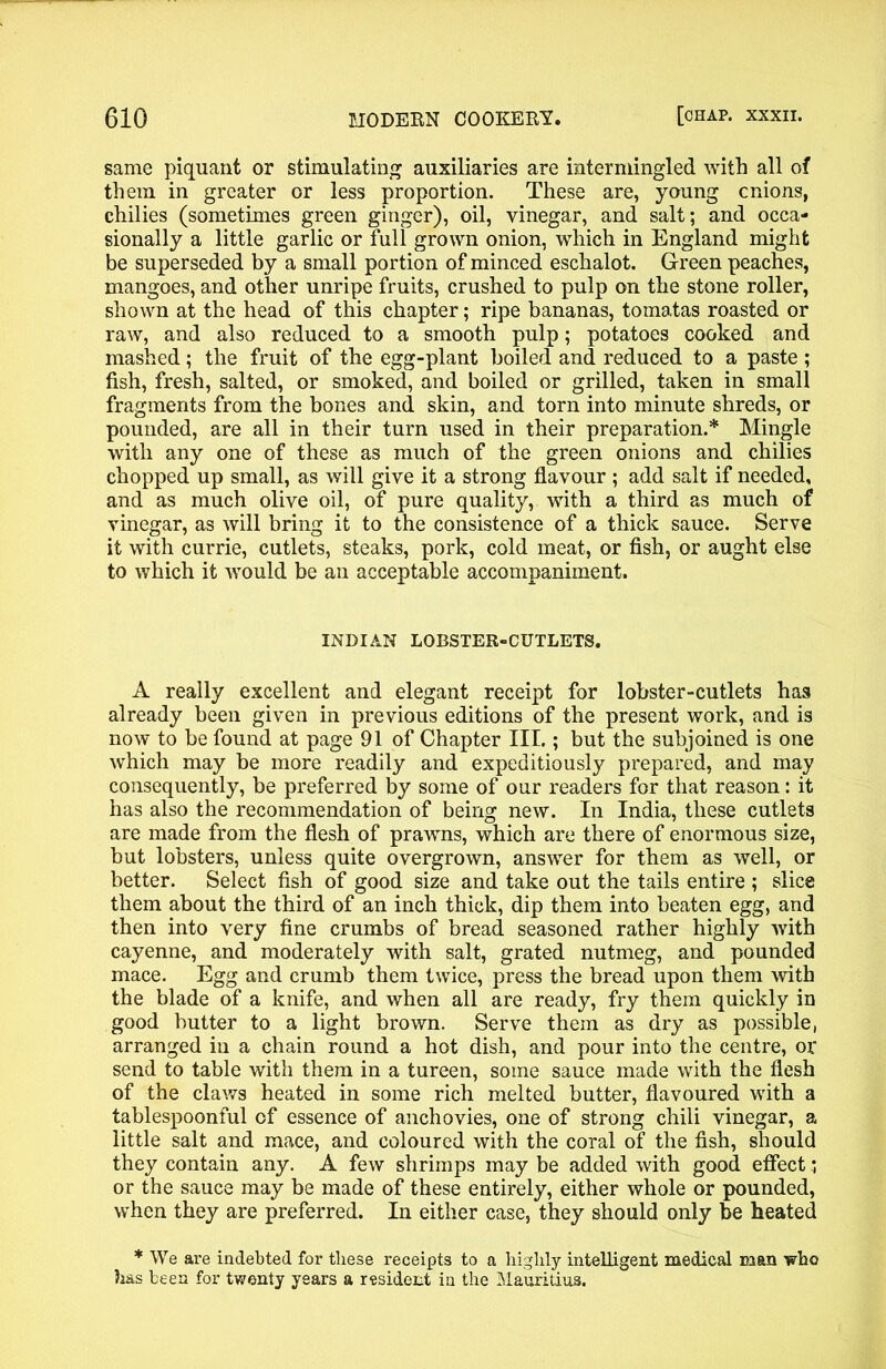 same piquant or stimulating auxiliaries are intermingled with all of them in greater or less proportion. These are, young cnions, chilies (sometimes green ginger), oil, vinegar, and salt; and occa- sionally a little garlic or full grown onion, which in England might be superseded by a small portion of minced eschalot. Green peaches, mangoes, and other unripe fruits, crushed to pulp on the stone roller, shown at the head of this chapter; ripe bananas, tomatas roasted or raw, and also reduced to a smooth pulp; potatoes cooked and mashed; the fruit of the egg-plant boiled and reduced to a paste ; fish, fresh, salted, or smoked, and boiled or grilled, taken in small fragments from the bones and skin, and torn into minute shreds, or pounded, are all in their turn used in their preparation.* Mingle with any one of these as much of the green onions and chilies chopped up small, as will give it a strong flavour ; add salt if needed, and as much olive oil, of pure quality, with a third as much of vinegar, as will bring it to the consistence of a thick sauce. Serve it with currie, cutlets, steaks, pork, cold meat, or fish, or aught else to which it would be an acceptable accompaniment. INDIAN LOBSTER-CUTLETS. A really excellent and elegant receipt for lobster-cutlets has already been given in previous editions of the present work, and is now to be found at page 91 of Chapter III.; but the subjoined is one which may be more readily and expeditiously prepared, and may consequently, be preferred by some of our readers for that reason: it has also the recommendation of being new. In India, these cutlets are made from the flesh of prawns, which are there of enormous size, but lobsters, unless quite overgrown, answer for them as well, or better. Select fish of good size and take out the tails entire ; slice them about the third of an inch thick, dip them into beaten egg, and then into very fine crumbs of bread seasoned rather highly Avith cayenne, and moderately with salt, grated nutmeg, and pounded mace. Egg and crumb them twice, press the bread upon them with the blade of a knife, and when all are ready, fry them quickly in good butter to a light brown. Serve them as dry as possible, arranged in a chain round a hot dish, and pour into the centre, or send to table with them in a tureen, some sauce made with the flesh of the claAvs heated in some rich melted butter, flavoured with a tablespoonful of essence of anchovies, one of strong chili vinegar, a little salt and mace, and coloured with the coral of the fish, should they contain any. A few shrimps may be added with good effect or the sauce may be made of these entirely, either whole or pounded, when they are preferred. In either case, they should only be heated * We are indebted for these receipts to a highly intelligent medical man who has been for twenty years a resident in the Mauritius.