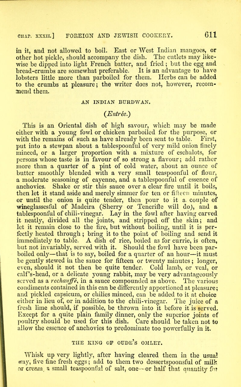 in it, and not allowed to boil. East or West Indian mangoes, or other hot pickle, should accompany the dish. The cutlets may like- wise be dipped into light French batter, and fried ; but the egg and bread-crumbs are somewhat preferable. It is an advantage to have lobsters little more than parboiled for them. Herbs can be added to the crumbs at pleasure; the writer does not, however, recom- mend them. AN INDIAN BURDWAN. (Entree.) This is an Oriental dish of high savour, which may be made either with a young fowl or chicken parboiled for the purpose, or with the remains of such as have already been sent to table. First, put into a stewpan about a tablespoonful of very mild onion finely minced, or a larger proportion with a mixture of eschalots, for persons whose taste is in favour of so strong a flavour; add rather more than a quarter of a pint of cold water, about an ounce of butter smoothly blended with a very small teaspoonful of flour, a moderate seasoning of cayenne, and a tablespoonful of essence of anchovies. Shake or stir this sauce over a clear fire until it boils, then let it stand aside and merely simmer for ten or fifteen minutes, or until the onion is quite tender, then pour to it a. couple of wineglassesful of Madeira (Sherry or Tenerifte will do), and a tablespoonful of chili-vinegar. Lay in the fowl after having carved it neatly, divided all the joints, and stripped off the skin; and let it remain close to the fire, but without boiling, until it is per- fectly heated through; bring it to the point of boiling and send it immediately to table. A dish of rice, boiled as for currie, is often, but not invariably, served with it. Should the fowl have been par- boiled only—that is to say, boiled for a quarter of an hour—it must be gently stewed in the sauce for fifteen or twenty minutes ; longer, even, should it not then be quite tender. Cold lamb, or veal, or calf’s-head, or a delicate young rabbit, may be very advantageously served as a rechauffe, in a sauce compounded as above. The various condiments contained in this can be differently apportioned at pleasure; and pickled capsicum, or chilies minced, can be added to it at choice either in lieu of, or in addition to the chili-vinegar. The juice of a fresh lime should, if possible, be thrown into it before it is served. Except for a quite plain family dinner, only the superior joints of poultry should be used for this dish. Care should be taken not to allow the essence of anchovies to predominate too powerfully in it. THE KING OF OUDE’s OMLET. Whisk up very lightly, after having cleared them in the usual way, five fine fresh eggs; add to them two dessertspoonsful of milk or cream, a small teaspoonful of salt, one-or half that quantity fin