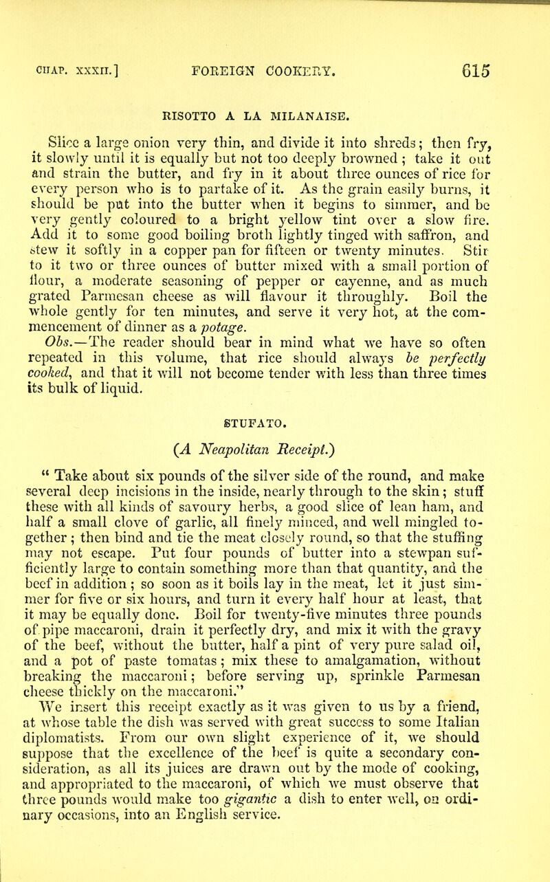 RISOTTO A LA MILANAISE. Slice a large onion very thin, and divide it into shreds; then fry, it slowly until it is equally but not too deeply browned ; take it out and strain the butter, and fry in it about three ounces of rice for every person who is to partake of it. As the grain easily burns, it should be put into the butter when it begins to simmer, and be very gently coloured to a bright yellow tint over a slow fire. Add it to some good boiling broth lightly tinged with saffron, and stew it softly in a copper pan for fifteen or twenty minutes, Stir to it two or three ounces of butter mixed with a small portion of flour, a moderate seasoning of pepper or cayenne, and as much grated Parmesan cheese as will flavour it throughly. Boil the whole gently for ten minutes, and serve it very hot, at the com- mencement of dinner as a potage. Obs.—The reader should bear in mind what we have so often repeated in this volume, that rice should always be perfectly cooked, and that it will not become tender with less than three times its bulk of liquid. STUFATO. (A Neapolitan Receipt.') “ Take about six pounds of the silver side of the round, and make several deep incisions in the inside, nearly through to the skin; stuff these with all kinds of savoury herbs, a good slice of lean ham, and half a small clove of garlic, all finely minced, and well mingled to- gether ; then bind and tie the meat closely round, so that the stuffing may not escape. Put four pounds of butter into a stewpan suf- ficiently large to contain something more than that quantity, and the beef in addition ; so soon as it boils lay in the meat, let it just sim- mer for five or six hours, and turn it every half hour at least, that it may be equally done. Boil for twenty-five minutes three pounds of. pipe maccaroni, drain it perfectly dry, and mix it with the gravy of the beef, without the butter, half a pint of very pure salad oil, and a pot of paste tomatas; mix these to amalgamation, without breaking the maccaroni; before serving up, sprinkle Parmesan cheese thickly on the maccaroni.” We insert this receipt exactly as it was given to us by a friend, at whose table the dish was served with great success to some Italian diplomatists. From our own slight experience of it, we should suppose that the excellence of the beef is quite a secondary con- sideration, as all its juices are drawn out by the mode of cooking, and appropriated to the maccaroni, of which we must observe that three pounds would make too gigantic a dish to enter well, on ordi- nary occasions, into an English service.
