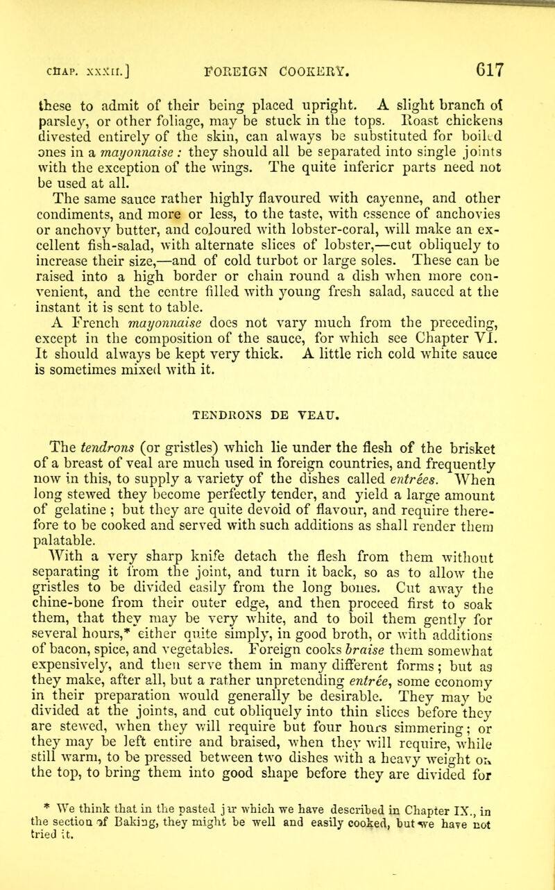 these to admit of their being placed upright. A slight branch ol parsley, or other foliage, may be stuck in the tops, lloast chickens divested entirely of the skin, can always be substituted for boikd ones in a mayonnaise: they should all be separated into single joints with the exception of the wings. The quite inferior parts need not be used at all. The same sauce rather highly flavoured with cayenne, and other condiments, and more or less, to the taste, with essence of anchovies or anchovy butter, and coloured with lobster-coral, will make an ex- cellent fish-salad, with alternate slices of lobster,—cut obliquely to increase their size,—and of cold turbot or large soles. These can be raised into a high border or chain round a dish when more con- venient, and the centre filled with young fresh salad, sauced at the instant it is sent to table. A French mayonnaise does not vary much from the preceding, except in the composition of the sauce, for which see Chapter VI. It should always be kept very thick. A little rich cold white sauce is sometimes mixed with it. TENDRONS DE YEAU. The tendrons (or gristles) which lie under the flesh of the brisket of a breast of veal are much used in foreign countries, and frequently now in this, to supply a variety of the dishes called entrees. When long stewed they become perfectly tender, and yield a large amount of gelatine ; but they are quite devoid of flavour, and require there- fore to be cooked and served with such additions as shall render them palatable. With a very sharp knife detach the flesh from them without separating it from the joint, and turn it back, so as to allow the gristles to be divided easily from the long bones. Cut away the chine-bone from their outer edge, and then proceed first to soak them, that they may be very white, and to boil them gently for several hours,* either quite simply, in good broth, or with additions of bacon, spice, and vegetables. Foreign cooks braise them somewhat expensively, and then serve them in many different forms; but as they make, after all, but a rather unpretending entree, some economy in their preparation would generally be desirable. They may be divided at the joints, and cut obliquely into thin slices before they are stewed, when they will require but four hours simmering; or they may be left entire and braised, when they will require, while still warm, to be pressed between two dishes with a heavy weight on the top, to bring them into good shape before they are divided for * We think that in the pasted jir which we have described in Chapter IX., in the section if Baking, they might be well and easily cooked, but we have not tried it.