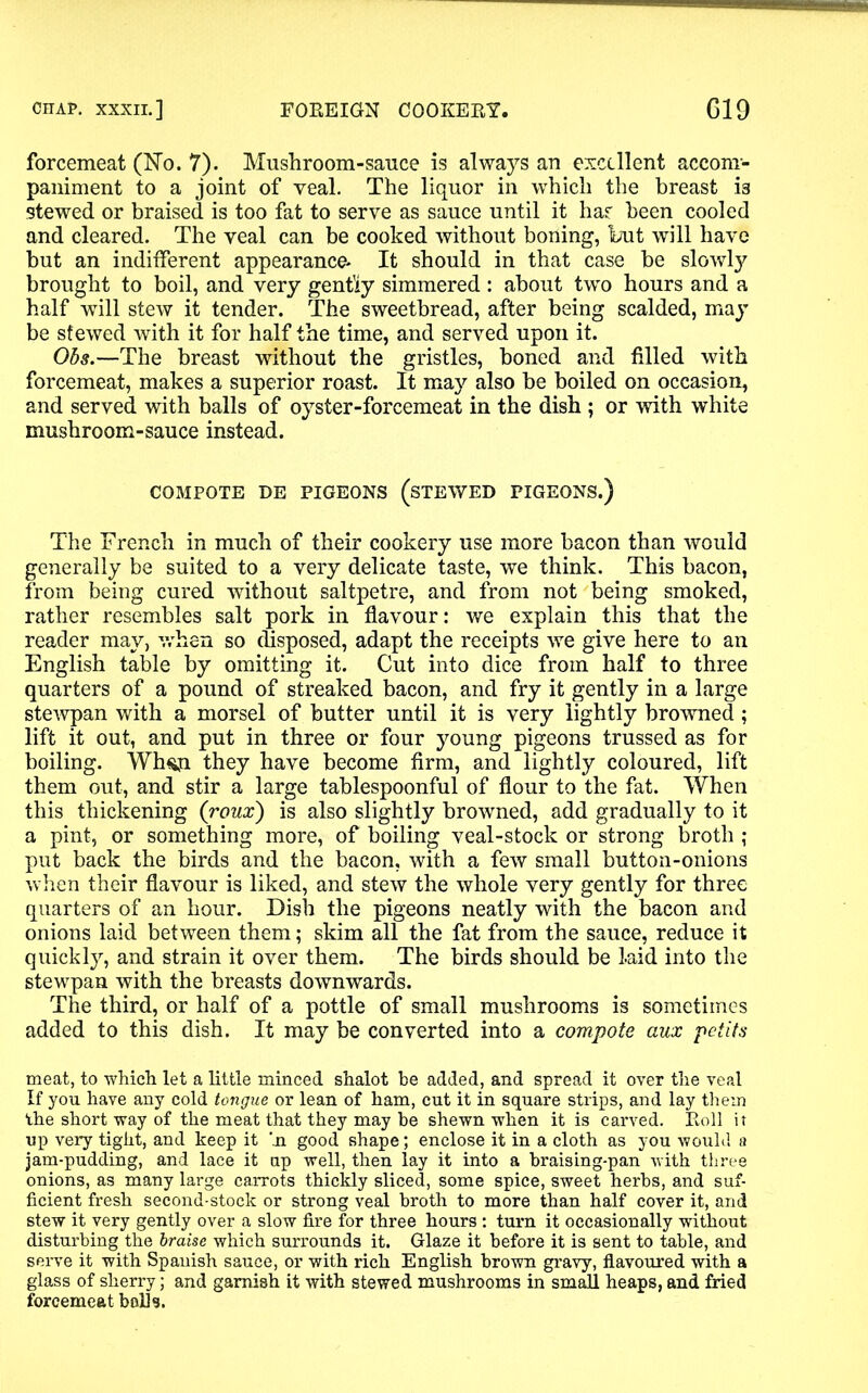 forcemeat (No. 7). Mushroom-sauce is always an excellent accom- paniment to a joint of veal. The liquor in which the breast is stewed or braised is too fat to serve as sauce until it has been cooled and cleared. The veal can be cooked without boning, but will have but an indifferent appearance* It should in that case be slowly brought to boil, and very gently simmered : about two hours and a half will stew it tender. The sweetbread, after being scalded, may be stewed with it for half the time, and served upon it. Ohs.—The breast without the gristles, boned and filled with forcemeat, makes a superior roast. It may also be boiled on occasion, and served with balls of oyster-forcemeat in the dish ; or with white mushroom-sauce instead. COMPOTE DE PIGEONS (STEWED PIGEONS.) The French in much of their cookery use more bacon than would generally be suited to a very delicate taste, we think. This bacon, from being cured without saltpetre, and from not being smoked, rather resembles salt pork in flavour: we explain this that the reader may, when so disposed, adapt the receipts we give here to an English table by omitting it. Cut into dice from half to three quarters of a pound of streaked bacon, and fry it gently in a large stewpan with a morsel of butter until it is very lightly browned; lift it out, and put in three or four young pigeons trussed as for boiling. Wh$ji they have become firm, and lightly coloured, lift them out, and stir a large tablespoonful of flour to the fat. When this thickening (roux) is also slightly browned, add gradually to it a pint, or something more, of boiling veal-stock or strong broth ; put back the birds and the bacon, with a few small button-onions when their flavour is liked, and stew the whole very gently for three quarters of an hour. Dish the pigeons neatly with the bacon and onions laid between them; skim all the fat from the sauce, reduce it quickly, and strain it over them. The birds should be laid into the stewpan with the breasts downwards. The third, or half of a pottle of small mushrooms is sometimes added to this dish. It may be converted into a compote aux peiits meat, to which let a little minced shalot be added, and spread it over the veal If you have any cold tongue or lean of ham, cut it in square strips, and lay them the short way of the meat that they may be shewn when it is carved. Roll it up very tight, and keep it 'ja good shape; enclose it in a cloth as you would a jam-pudding, and lace it up well, then lay it into a braising-pan with three onions, as many large carrots thickly sliced, some spice, sweet herbs, and suf- ficient fresh second-stock or strong veal broth to more than half cover it, and stew it very gently over a slow fire for three hours : turn it occasionally without disturbing the braise which surrounds it. Glaze it before it is sent to table, and serve it with Spanish sauce, or with rich English brown gravy, flavoured with a glass of sherry; and garnish it with stewed mushrooms in small heaps, and fried forcemeat bolls.