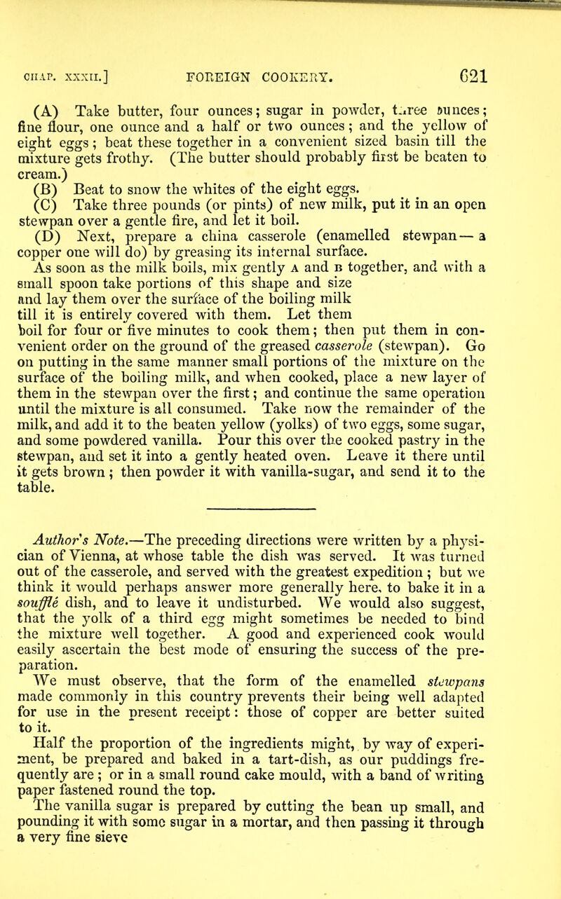 (A) Take butter, four ounces; sugar in powder, t.iree ounces; fine flour, one ounce and a half or two ounces; and the yellow of eight eggs; beat these together in a convenient sized basin till the mixture gets frothy. (The butter should probably first be beaten to cream.) (B) Beat to snow the whites of the eight eggs. (C) Take three pounds (or pints) of new milk, put it in an open stewpan over a gentle fire, and let it boil. (D) Next, prepare a china casserole (enamelled stewpan — a copper one will do) by greasing its internal surface. As soon as the milk boils, mix gently a and b together, and with a small spoon take portions of this shape and size and lay them over the surface of the boiling milk till it is entirely covered with them. Let them boil for four or five minutes to cook them; then put them in con- venient order on the ground of the greased casserole (stewpan). Go on putting in the same manner small portions of the mixture on the surface of the boiling milk, and when cooked, place a new layer of them in the stewpan over the first; and continue the same operation until the mixture is all consumed. Take now the remainder of the milk, and add it to the beaten yellow (yolks) of two eggs, some sugar, and some powdered vanilla. Pour this over the cooked pastry in the stewpan, and set it into a gently heated oven. Leave it there until it gets brown; then powder it with vanilla-sugar, and send it to the table. Author s Note.—The preceding directions were written by a physi- cian of Vienna, at whose table the dish was served. It was turned out of the casserole, and served with the greatest expedition ; but we think it would perhaps answer more generally here, to bake it in a souffle dish, and to leave it undisturbed. We would also suggest, that the yolk of a third egg might sometimes be needed to bind the mixture well together. A good and experienced cook would easily ascertain the best mode of ensuring the success of the pre- paration. We must observe, that the form of the enamelled stewpans made commonly in this country prevents their being well adapted for use in the present receipt: those of copper are better suited to it. Half the proportion of the ingredients might, by way of experi- ment, be prepared and baked in a tart-dish, as our puddings fre- quently are ; or in a small round cake mould, with a band of writing paper fastened round the top. The vanilla sugar is prepared by cutting the bean up small, and pounding it with some sugar in a mortar, and then passing it through a very fine sieve