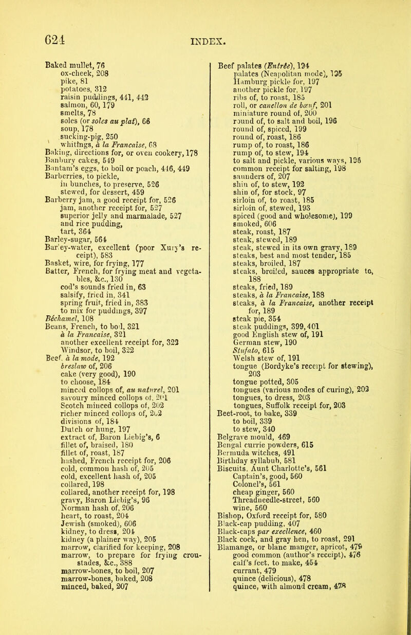 Baked mullet, 76 ox-cheek, 208 pike, 81 potatoes, 312 raisin puddings, 441, 443 salmon, 60,179 smelts, 78 soles (or soles au plat), 66 soup, 178 sucking-pig, 250 whitings, it la Francaise, 68 Baking, directions for, or oven cookery, 178 Banbury cakes, 549 Bantam’s eggs, to boil or poach, 446, 449 Barberries, to pickle, in bunches, to preserve, 526 stewed, for dessert, 459 Barberry jam, a good receipt for, 526 jam, another receipt for, 627 superior jelly and marmalade, 527 and rice pudding, tart, 364 Barley-sugar, 564 Barley-water, excellent (poor Xury’s re- ceipt), 583 Basket, wire, for frying, 177 Batter, French, for frying meat and vegeta- bles, he., 130 cod’s sounds fried in, 63 salsify, fried in, 341 spring fruit, fried in, 383 to mix for puddings, 397 Bechamel, 108 Beans, French, to bod, 321 a la Francaise, 321 another excellent receipt for, 323 Windsor, to boil, 322 Beef, a la mode, 192 breslaw of, 206 cake (very good), 190 to choose, 184 minced collops of, au natnrel, 201 savoury minced collops of, 201 Scotch minced collops of, 202 richer minced collops of, 202 divisions of, 184 Dutch or hung, 197 extract of, Baron Liebig’s, 6 fillet of, braised, 180 fillet of, roast, 187 hashed, French receipt for, 206 cold, common hash of, 205 cold, excellent hash of, 205 collared, 198 collared, another receipt for, 198 fravy, Baron Liebig’s, 96 iorman hash of, 206 heart, to roast, 204 Jewish (smoked), 606 kidney, to dress, 204 kidney (a plainer way), 205 marrow, clarified for keeping, 208 marrow, to prepare for frying crou- stades, &c., 388 marrow-bones, to boil, 207 marrow-bones, baked, 208 minced, baked, 207 Beef palates (Entrie), 194 palates (Neapolitan mode), 195 Hamburg pickle for, 197 another pickle for, 197 ribs of, to roast, 185 roll, or canellon de bceiif, 201 miniature round of, 200 round of, to salt and boil, 196 round of, spiced, 199 round of, roast, 186 rump of, to roast, 186 rump of, to stew, 194 to salt and pickle, various ways, 138 common receipt for salting, 198 saunders of, 207 shin of, to stew, 192 shin of, for stock, 97 sirloin of, to roast, 185 sirloin of, stewed, 193 spiced (good and wholesome), 199 smoked, 606 steak, roast, 187 steak, stewed, 189 steak, stewed in its own gravy, 189 steaks, best and most tender, 185 steaks, broiled, 187 steaks, broiled, sauces appropriate to, 188 steaks, fried, 189 steaks, a la Francaise, 188 steaks, a la Francaise, another receipt for, 189 steak pie, 354 steak puddings, 399,401 good English stew of, 191 German stew, 190 Stufa to, 615 Welsh stew of, 191 tongue (Bordyke’s receipt for stewing), 203 tongue potted, 305 tongues (various modes of curing), 202 tongues, to dress, 203 tongues, Suffolk receipt for, 203 Beet-root, to bake, 339 to boil, 339 to stew, 340 Belgrave mould, 469 Bengal currie powders, 615 Bermuda witches, 491 Birthday syllabub, 581 Biscuits, Aunt Charlotte’s, 561 Captain’s, good, 560 Colonel’s, 561 cheap ginger, 560 Threadneedle-streef, 560 wine, 560 Bishop, Oxford receipt for, 580 Black-cap pudding, 407 Black-caps par execllence, 460 Black cock, and gray hen, to roast, 291 Blamange, or blanc manger, apricot, 479 good common (author’s receipt), 476 calf’s feet, to make, 454 currant, 479 quince (delicious), 478 quince, with almond cream, 478