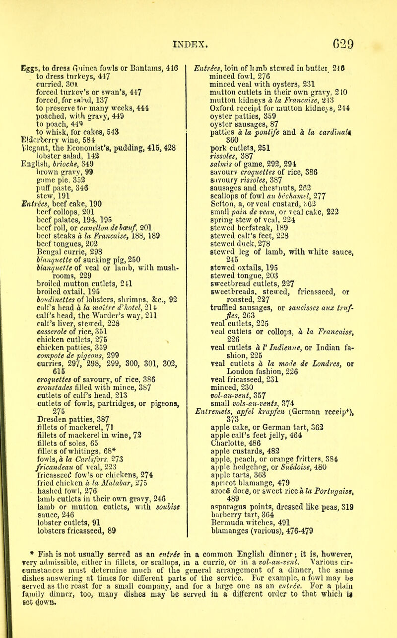 Eggs, to dress guinea fowls or Bantams, 416 to dress turkeys, 447 curried. 301. forced turkey’s or swan’3, 447 forced, for salad, 137 to preserve tor many weeks, 441 poached, with gravy, 449 to poach, 449 to whisk, for cakes, 543 Elderberry wine, 584 Vlegant, the Economist’s, pudding, 415, 428 lobster salad, 142 English, brioche, 349 brown gravy, 99 game pie, 352 puff paste, 346 stew, 191 Entrees, beef cake, 190 beef collops, 201 beef palates, 194, 195 beef roll, or canellon debceuf 201 beet steaks a la Francaise, 188,189 beef tongues, 202 Bengal currie, 298 llanquette of sucking pig, 250 blanquette of veal or lamb, with mush- rooms, 229 broiled mutton cutlets, 211 broiled oxtail, 195 boudinettes of lobsters, shrimps, &c., 92 calf’s head a la maUre d’hotel, 214 calf’s bead, the Warder’s way, 211 call’s liver, stewed, 228 casserole of rice, 351 chicken cutlets, 275 chicken patties, 359 compote de pigeons, 299 curries, 297, 298, 299, 300, 301, 302, 615 croquettes of savoury, of rice, 386 croustades filled with mince, 387 cutlets of calf’s head, 213 cutlets of fowls, partridges, or pigeons, 275 Dresden patties, 387 fillets of mackerel, 71 fillets of mackerel in wine, 72 fillets of soles, 65 fillets of whitings, 68* fowls, a la Carlsfors. 273 fricandeau of veal, 223 fricasseed fowls or chickens, 274 fried chicken a la Malabar, 275 hashed fowl, 276 lamb cutlets in their own gravy, 246 lamb or mutton cutlets, with soubise sauce, 246 lobster cutlets, 91 lobsters fricasseed, 89 Entrees, loin of limb stewed in butter. 2-16 minced fowl, 276 minced veal with oysters, 231 mutton cutlets in their own gravy. 210 mutton kidneys a la Francaise, 243 Oxford receipt for mutton kidneys, 244 oyster patties, 359 oyster sausages, 87 patties a la pontife and a la cardinal* 360 pork cutlets, 251 rissoles, 387 salmis of game, 292, 294 savourv croquettes of rice, 386 savoury rissoles, 387 sausages and cheshiuts, 262 scallops of fowl an bechamel, 277 Sefton, a, or veal custard, 562 small pain de veau, or veal cake, 222 spring stew of veal, 224 stewed beefsteak, 189 stewed calf’s feet, 228 stewed duck, 278 stewed leg of lamb, with white sauce, 245 stewed oxtails, 195 stewed tongue, 203 sweetbread cutlets, 227 sweetbreads, stewed, fricasseed, or roasted, 227 truffled sausages, or saucisses aux truf- fles, 263 veal cutlets, 225 veal cutlets or collops, a la Francaise, 226 veal cutlets a V Indienne, or Indian fa- shion, 225 veal cutlets a la mode de Londres, or London fashion, 226 veal fricasseed, 231 minced, 230 vol-au-vent, 357 small vols-au-vents, 374 Entremets, apfel krapfen (German receipt), 373 apple cake, or German tart, 362 apple calf’s feet jelly, 464 Charlotte, 486 apple custards, 482 apple, peach, or orange fritters, 384 apple hedgehog, or Suedoise, 480 apple tarts, 363 apricot blamange, 479 aroce doeg, or sweet rice a la Portugaiss, 489 asparagus points, dressed like peas, 319 barberry tart, 364 Bermuda witches, 491 blamanges (various), 476-479 * Fish is not usually served as an entree in a common English dinner; it is, however, very admissible, either in fillets, or scallops, in a currie, or in a vol-au-vent. Various cir- cumstances must determine much, of the general arrangement of a dinner, the same dishes answering at times for different parts of the service. For example, a fowl may be served as the roast for a small company, and for a large one as an entree. For a plain family dinner, too, many dishes may be served in a different order to that which if set down.