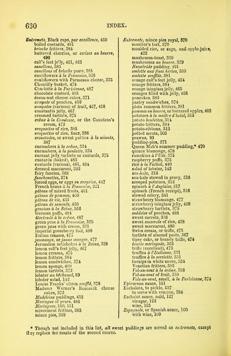 'Entremets, Black caps, far excellence, 460 boiled custards, 481 brioche fritters, 384 buttered cherries, or cerises au leurre, 490 calf’s feet jelly, 461, 463 canellons, 385 canellons of brioche paste, 385 cauliflowers a la Francaise, 326 cauliflowers with Parmesan cheese, 325 Chantilly basket, 474 Charlotte a la Farisienne, 487 chocolate custard, 4S3 cocoa-nut cheese cakes, 371 compote of peaches, 459 compotes (various) of fruit, 457, 458 constantia jelly, 467 creamed tartlets, 375 creme a la Comtcsse, or the Countess’s cream, 472 croquettes of rice, 385 croquettes of rice, finer, 386 croustades, or sweet patties a la minute, 387 cucumbers a la crime, 324 cucumbers, a lapoulette, 324 currant jelly tartlets or custards, 375 custards (baked), 483 custards (various), 481, 484 dressed maccaroni, 392 fairy fancies, 368 fanchonettes, 374 forced eggs, or eggs en surprise, 447 French beans a la Francaise, 321 gateau of mixed fruits, 461 gateau de pommes, 460 gateau de riz, 433 gateau de semoule, 430 genoises a la Feme, 366 German puifs, 484 Gertrude a la crime, 487 green peas a la Francaise, 320 green peas with cream, 321 imperial gooseberry fool, 480 Italian creams, 475 jaumange, or jaune manger, 477 Jerusalem artichokes a la Reins, 338 lemon calf’s feet jelly, 467 lemon creams, 475 lemon fritters, 384 lemon sandwiches, 374 lemon sponge, 480 lemon tartlets, 372 lobster au bichamel, 89 lobster salad, 142 Louise Pranks’ citron souffle, 378 Madame Werner’s Rcsenvik cheese cakes, 372 Madeleine puddings, 432 Meringue of pears, 486 Meringues, 550, 551 mincemeat fritters, 383 mince pies, 369 Entremets, mince pies royal, 370 monitor’s tart, 370 moulded rice, or sago, and apple-juice, 422 mushroom-toast, 330 mushrooms au beurre, 329 Nesselrode pudding, 491 omlette aux fines herbes, 380 omlette soufflee, 381 orange calf’s feet jelly, 4S4 orange fritters, 384 orange isinglass jelly, 465 oranges filled with jelly, 466 pancakes, 382 pastry sandwiches, 374 plain common fritters, 381 pommes au beurre, or buttered apple3,483 potatoes a la maiti e d'hotel-, 315 potato boulettes, 314 potato fritters, 381 potato-ribbons, 313 potted meats, 303 prawns, 93 pudding-pies, 371 Queen Mab’s summer pudding,* 470 quince blamange, 478 ramakins a VUde, 375 raspberry puffs, 375 rice a la Vatliek, 440 salad of lobster, 142 sea-kale, 316 sea-kale stewed in gravy, 316 scooped potatoes, 312 spinach a VAnglaise, 317 spinach (French receipt), 316 stewed celery, 341 strawberry blamange, 477 strawberry isinglass jelly, 468 strawberry tartlets, 375 suidoise of peaches, 488 sweet carrots, 336 sweet casserole of rice, 438 sweet maccaroni, 490 Swiss cream, or trifle, 473 tartlets of almond paste, 367 tipsy cake, or brandy trifle, 474 tourte meringuee, 363 trifle (excellent), 473 truffles a Vltalienne, 331 truffles a la serviette, 331 turnips in white sauce, 334 Venetian fritters, 383 Vol-au-vent a, la crime, 358 Vol-au-vent of fruit, 358 Vols-au-vent, small, a la Farisienne, 374 Epicurean sauce, 151 Eschalots, to pickle, 537 to serve with venison, 284 Eschalot sauce, mild, 127 vinegar, 152 wine, 153 Espagnole, or Spanish sauce, 100 with wine, 100 * Though not included in this list, all sweet puddings are served as entremets, except they replace !nc roasts of the second course.