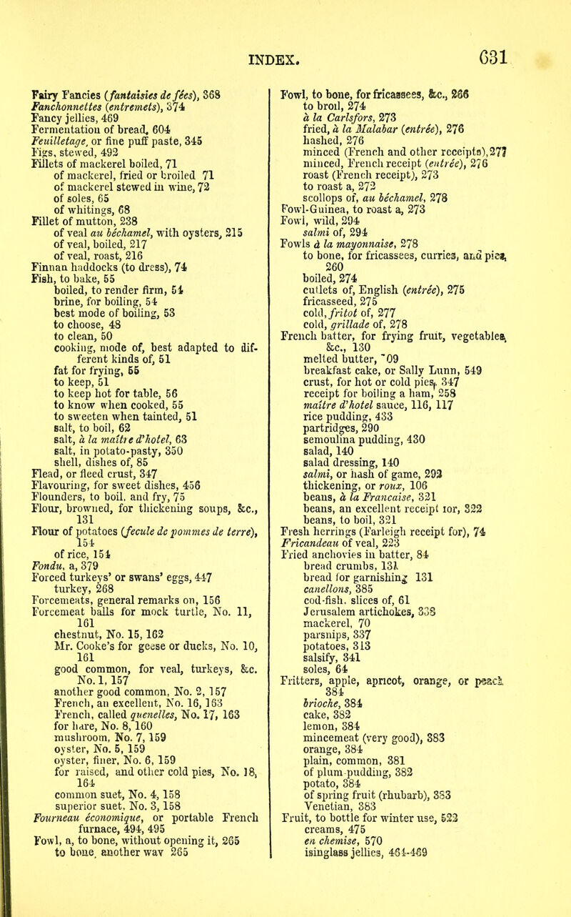 G31 Fairy Fancies (fantaisies de fSes), 368 Fanchonnettes {entremets), 374 Fancy jellies, 469 Fermentation of bread, 604 Feuilletage, or fine puff paste, 345 Figs, stewed, 492 Fillets of mackerel boiled, 71 of mackerel, fried or broiled 71 of mackerel stewed in wine, 72 of soles, 65 of whitings, 68 Fillet of mutton, 238 of veal au bechamel, with oysters, 215 of veal, boiled, 217 of veal, roast, 216 Finnan haddocks (to dress), 74 Fish, to bake, 55 boiled, to render firm, 54 brine, for boiling, 54 best mode of boiling, 53 to choose, 48 to clean, 50 cooking, mode of, best adapted to dif- ferent kinds of, 51 fat for frying, 55 to keep, 51 to keep hot for table, 56 to know when cooked, 55 to sweeten when tainted, 51 salt, to boil, 62 salt, a la maitre d'hotel, 63 salt, in potato-pasty, 350 shell, dishes of, 85 Flead, or fleed crust, 347 Flavouring, for sweet dishes, 456 Flounders, to boil, and fry, 75 Flour, browned, for thickening soups, &c., 131 Flour of potatoes (fecule de pommes de terre), 154 of rice, 154 Fondu, a, 379 Forced turkeys’ or swans’ eggs, 447 turkey, 268 Forcemeats, general remarks on, 156 Forcemeat balls for mock turtle, No. 11, 161 chestnut, No. 15,162 Mr. Cooke’s for geese or ducks, No. 10, 161 good common, for veal, turkeys, &c. No. 1,157 another good common, No. 2, 157 French, an excellent, No. 16,163 French, called quenelles, No. 17, 163 for hare, No. 8,160 mushroom, No. 7,159 oyster, No. 5, 159 oyster, finer, No. 6,159 for raised, and other cold pies, No. ] 8, 164 common suet. No. 4,158 superior suet, No. 3,158 Fourneau economique, or portable French furnace, 494, 495 Fowl, a, to bone, without opening it, 265 to bone, another wav 265 Fowl, to bone, for fricassees, &c., 286 to broil, 274 a la Carlsfors, 273 fried, a la Malabar {entree), 276 hashed, 276 minced (French and other receipts),277 minced, French receipt {entree), 276 roast (French receipt), 273 to roast a, 272 scollops of, au bechamel, 278 Fowl-Guinea, to roast a, 273 Fowl, wild, 294 salmi of, 294 Fowls d la mayonnaise, 278 to bone, for fricassees, curries, and pie*, 260 boiled, 274 cutlets of, English {entree), 275 fricasseed, 275 cold Jritot of, 277 cold, grillade of, 278 French batter, for frying fruit, vegetables, &c., 130 melted butter, '09 breakfast cake, or Sally Lunn, 549 crust, for hot or cold piesj, 347 receipt for boiling a ham, 258 maitre d’hotel sauce, 116, 117 rice pudding, 433 partridges, 290 semoulina pudding, 430 salad, 140 salad dressing, 140 salmi, or hash of game, 293 thickening, or roux, 106 beans, a la Francaise, 321 beans, an excellent receipt lor, 322 beans, to boil, 321 Fresh herrings (Farleigh receipt for), 74 Fricandeau of veal, 223 Fried anchovies in batter, 84 bread crumbs, 131 bread for garnishing 131 canellons, 385 cod-fish, slices of, 61 Jerusalem artichokes, 33S mackerel, 70 parsnips, 337 potatoes, 313 salsify, 341 soles, 64 Fritters, apple, apricot, orange, or peack 384 brioche, 384 cake, 382 lemon, 384 mincemeat (very good), 383 orange, 384 plain, common, 381 of plum pudding, 382 potato, 384 of spring fruit (rhubarb), 383 Venetian, 383 Fruit, to bottle for winter use, 522 creams, 475 en chemise, 570 isinglaBS jellies, 464-469