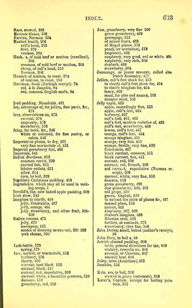 Rare, st.ewcd, 286 Haricots blancs, 338 Harrico, Norman, 224 Hashed bouilli, 206 calf’s head, 213 fowl, 276 venison, 284 Hash, a, of cold beef or mutton (excellent), 205 common, of cold beef or mutton, 205 cheap, of calf’s head, 213 Norman, 206 Haunch of mutton, to roast. 231 of veni«on, to roast, 282 Herrings, fresh (Farleigh receipt), 74 red, a la Dauphin, 84 red, common English mode, 84 Iced pudding, Nesselrode. 491 Ice, advantage of, for jellies, fine paste, he., 575 Ices, observations on, 575 currant, 576 raspberry, 576 strawberry, 576 Icing, for tarts, &c., 345 white or coloured, for fine pastry, or cakes, 543 Imperatrice plums, to dry, 521 very fine marmalade of, 521 Imperial gooseberry fool, 480 Imperials, 545 Indian Burdwan, 612 common currie, 299 curried fish, 615 lobster cutlets, 611 pilaw, 614 corn, to boil, 329 Ingoldsby Christmas pudding, 416 Ingredients, which may all be used in mak- ing soups, 1 Invalid’s, the, new baked apple pudding, 608 Irish stew, 242 Isinglass to clarify, 454 jelly, Constantia, 467 jelly, orange, 465 jelly, strawberry, and other fruit, 505- 508 Italian creams, 475 jelly, 470 meringues, 551 modes of dressing maccaroni, 391 393 tjork cheese, 260 Tack-bottle, 170 spring, 170 Tam, apricot, or marmalade, 516 barberry, 526 cherry, 502 currant, best black 512 currant, black, 511 currant, red, superlative, 509 currant, white, a beautiful preserve, 510 damson, 519 gooseberry, red, 5Q0 Jam, gooseberry, very fine 500 green gooseberry, 499 greengage, 515 of mixed fruits, 483 of Mogul plums, 515 peach (or nectarine), 518 raspberry, 506 raspberry, very good, red or white, 507 raspberry, very rich, 506 rhubarb, 498 strawberry, 504 Jaumange, or jaune manger, called also Dutch flummery, 477 Jellies, call’s feet stock for, 453 to clarify calf’s feet stock for, 454 to clarify isinglass for, 454 fancy, 469 meat, for pies and sauces, 103 cheaper meat, 103 Jelly apple, 522 apple, exceedingly fine, 523 apple, calf’s feet, 464 barberry, 527 calf’s feet, 461, 462 calf’s feet, modern varieties of, 463 calf’s feet, strawberry, 468 lemon, calf’s feet, 467 orange, calf’s feet, 464 orange isinglass, 465 orange, very fine, 465 orange, Seville, very fine, 630 Constantia, 467 black currant, common, 511 black currant, fine, 511 currant, red, 508 currant, red, French, 509 red currant, superlative (Noman re- ceipt), 509 currant, white, very fine, 510 damson, 519 green gooseberry, 498 ripe gooseberry, 500, 501 red grape, 520* guava, English, 520 to extract the juice of plums fci, 497 mussel plum, 516 quince, 525 raspberry, 507, 508 rhubarb isinglass, 468 Siberian crab, 526 tartlets, or custards, 375 strawberry, very fine, 5U5 John Dories, small, baked (author’s receipt X 58 John Dory, to boil a, 58 Jewish almond pudding, 608 table, general directions for the, 609 cookery, remarks on, 606 sausage, or Cliorissa, 607 smoked beef, 606 Julep, mint (American), 582 Jumbles, 556 Kale, sea, to boil, 316 stewed in gravy (entremeU), 316 Kater’s, Captain, receipt for boiling pota- toes, 312