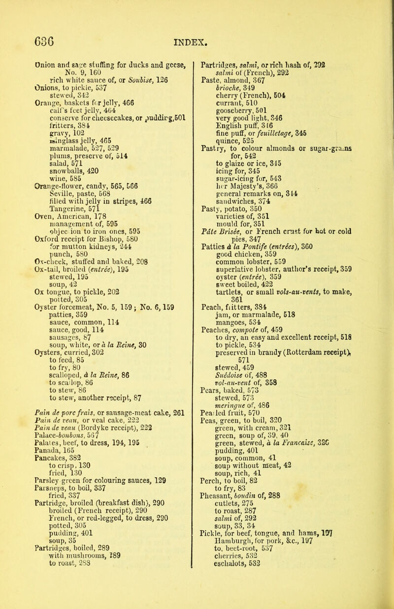 Onion and gacre stuffing for ducks and geese, No. 9, 160 rich white sauce of, or Soubise, 126 Onions, to pickie, 537 stewed, 342 Orange, baskets for jell)', 466 calf’s feet jelly, 464 conserve for cheesecakes, or puddirg,501 fritters, 384 gravy, 102 isinglass jelly, 465 marmalade, 527, 529 plums, preserve of, 514 salad, 571 snowballs, 420 wine, 585 Orange-flower, candy, 565, 566 Seville, paste, 568 filled with jelly in stripes, 466 Tangerine, 571 Oven, American, 178 management of, 595 objec ion to iron ones, 595 Oxford receipt for Bishop, 580 for mutton kidneys, 244 punch, 580 Ov-cheek, stuffed and baked, 208 Ox-tail, broiled {entree), 195 stewed, 195 soup, 42 Ox tongue, to pickle, 202 potted, 305 Oyster forcemeat. No. 5, 159; No. 6,159 patties, 359 sauce, common, 114 sauce, good, 114 sausages, 87 soup, white, or a la Reine, 30 Oysters, curried, 302 to feed, 85 to fry, 80 scalloped, d la Reine, 86 to scallop, 86 to stew, 86 to stew, another receipt, 87 Pain de pore frais, or sausage-meat cake, 261 Pain de veau, or veal cake, 222 Painde veau (Bordyke receipt), 222 Palace-bonbons, 567 Palates,beef, to dress, 194,195 Panada, 165 Pancakes, 382 to crisp, 130 fried, 130 Parsley green for colouring sauces, 129 Parsneps, to boil, 337 fried, 337 Partridge, broiled (breakfast dish), 290 broiled (French receipt), 290 French, or red-legged, to dress, 230 potted, 305 pudding, 401 soup, 35 Partridges, boiled, 289 with mushrooms, 289 to roast, 288 Partridges, salmi, or rich hash of, 292 salmi of (French), 292 Paste, almond, 367 brioche, 349 cherry (French), 504 currant, 510 gooseberry, 501 very good light, 346 English puff, 346 fine puff, or feuilletage, 345 quince, 525 Pastry, to colour almonds or sugar-grams for, 542 to glaize or ice, 345 icing for, 345 sugar-icing for, 543 her Majesty’s, 366 general remarks on, 314 sandwiches, 374 Pasty, potato, 350 varieties of, 351 mould for, 351 Pate Brisee, or French crust for hot or cold pies, 347 Patties d la Pontife {entrees), 360 good chicken, 359 common lobster, 559 superlative lobster, author’s receipt, 359 oyster {entree), 359 sweet boiled, 422 tartlets, or small vols-au-vents, to make, 361 Peach, fritters, 384 jam, or marmalade, 518 mangoes, 534 Peaches, compote of, 459 to dry, an easy and excellent receipt, 518 to pickle, 534 preserved in brandy (Rotterdam receipt), 571 stewed, 459 Suedoise of, 488 vol-au-vent of, 358 Pears, baked, 573 stewed, 573 meringue of, 486 Peai led fruit, 570 Peas, green, to boil, 320 green, with cream, 321 green, soup of, 39, 40 green, stewed, d la Francaisc, 32G pudding, 401 soup, common, 41 soup without meat, 42 soup, rich, 41 Perch, to boil, 82 to fry, 83 Pheasant, boudin of, 288 cutlets, 275 to roast, 287 salmi of, 292 soup, 33, 34 Pickle, for beef, tongue, and hams, 137 Hamburgh, for pork, &c., 197 to, beet-root, 537 cherries, 532 eschalots, 532