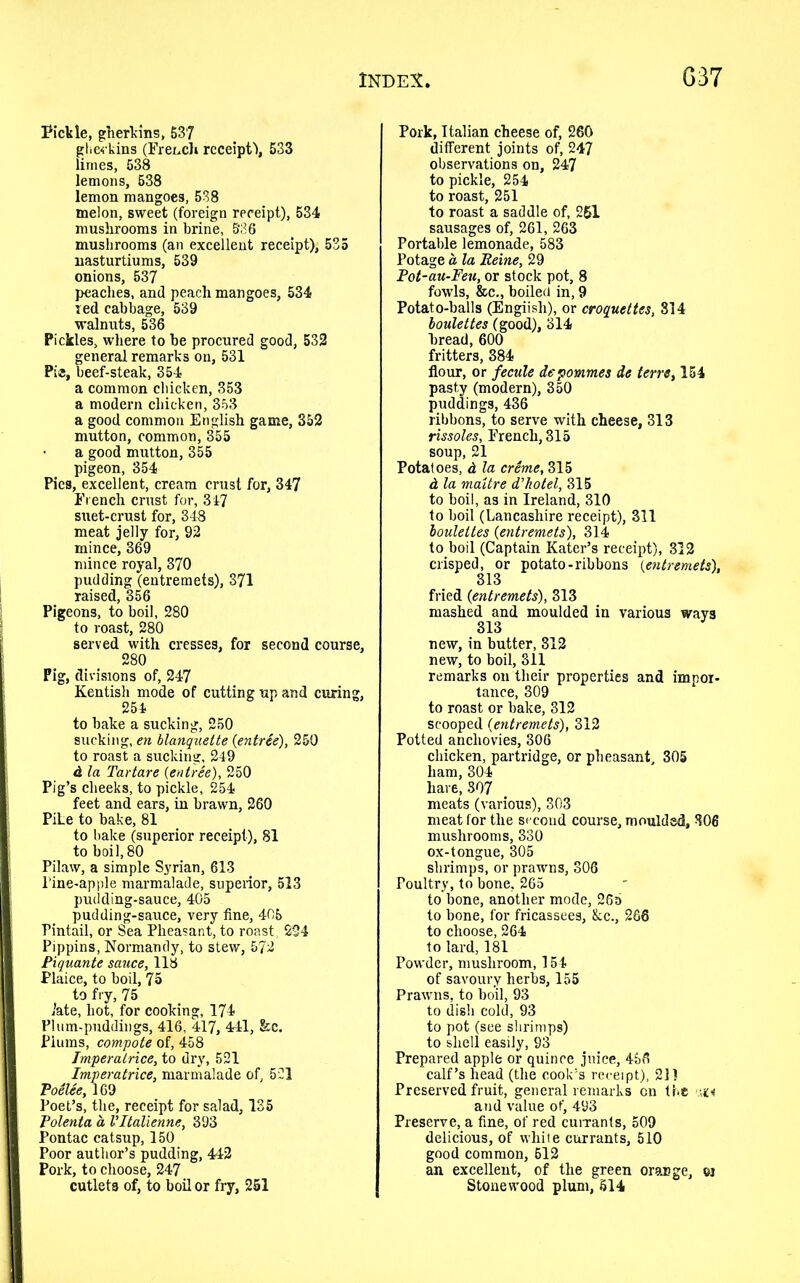 Pickle, gherkins, 537 gherkins (French receipt!, 533 limes, 538 lemons, 538 lemon mangoes, 538 melon, sweet (foreign receipt), 534 mushrooms in brine, 536 mushrooms (an excellent receipt), 535 nasturtiums, 539 onions, 537 peaches, and peach mangoes, 534 red cabbage, 539 walnuts, 536 Pickles, where to be procured good, 532 general remarks on, 531 Pi®, beef-steak, 354 a common chicken, 353 a modern chicken, 353 a good common English game, 352 mutton, common, 355 a good mutton, 355 pigeon, 354 Pies, excellent, cream crust for, 347 French crust for, 347 suet-crust for, 348 meat jelly for, 92 mince, 369 mince royal, 370 pudding (entremets), 371 raised, 356 Pigeons, to boil, 280 to roast, 280 served with cresses, for second course, 280 Pig, divisions of, 247 Kentish mode of cutting up and curing, 254 to bake a sucking, 250 sucking, en blanquette {entree), 250 to roast a sucking, 249 d la Tartare {entree), 250 Pig’s cheeks, to pickle, 254 feet and ears, in brawn, 260 Pike to bake, 81 to bake (superior receipt), 81 to boil, 80 Pilaw, a simple Syrian, 613 Tine-apple marmalade, superior, 513 pudding-sauce, 405 pudding-sauce, very fine, 405 Pintail, or Sea Pheasant, to roast, 224 Pippins, Normandy, to stew, 572 Piquante sauce, 118 Plaice, to boil, 75 to fry, 75 late, hot, for cooking, 174 Plum-puddings, 416, 417, 441, &c. Plums, compote of, 458 Jmperatrice, to dry, 521 Imperatrice, marmalade of, 521 Poelee, 169 Poet’s, the, receipt for salad, 135 Polenta a Vltalienne, 393 Pontac catsup, 150 Poor author’s pudding, 442 Pork, to choose, 247 cutlets of, to boil or fry, 251 Pork, Italian cheese of, 260 different joints of, 247 observations on, 247 to pickle, 254 to roast, 251 to roast a saddle of, 251 sausages of, 261, 263 Portable lemonade, 583 Potage a la Eeine, 29 Pot-au-Feu, or stock pot, 8 fowls, &c., boiled in, 9 Potato-balls (Engiisli), or croquettes, 814 boulettes (good), 314 bread, 600 fritters, 384 flour, or fecule depommes de terre, 154 pasty (modern), 350 puddings, 436 ribbons, to serve with cheese, 313 rissoles, French, 315 soup, 21 Potatoes, d la creme, 315 d la maitre d’hotel, 315 to boil, as in Ireland, 310 to boil (Lancashire receipt), 311 boulettes {entremets), 314 to boil (Captain Eater’s receipt), 312 crisped, or potato-ribbons {entremets), 313 fried {entremets), 313 mashed and moulded in various ways 313 new, in butter, 312 new, to boil, 311 remarks on their properties and impor- tance, 309 to roast or bake, 312 scooped {entremets), 312 Potted anchovies, 306 chicken, partridge, or pheasant, 305 ham, 304 hare, 307 meats (various), 303 meat for the second course, moulded, 806 mushrooms, 330 ox-tongue, 305 shrimps, or prawns, 306 Poultry, to bone. 265 to bone, another mode, 26b to bone, for fricassees, &c., 266 to choose, 264 to lard, 181 Powder, mushroom, 154 of savoury herbs, 155 Prawns, to boil, 93 to dish cold, 93 to pot (see shrimps) to shell easily, 93 Prepared apple or quince jnice, 456 calf’s head (the cook’s receipt), 21) Preserved fruit, general remarks on the >wi and value of, 493 Preserve, a fine, of red currants, 509 delicious, of white currants, 510 good common, 612 an excellent, of the green orange, ej Stone wood plum, 514