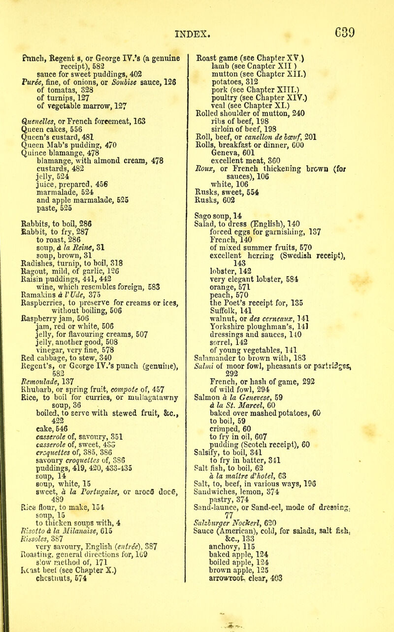 Punch, Regent a, or George IV.’a (a genuine receipt), 582 sauce for sweet puddings, 402 Vuree, fine, of onions, or Soubise sauce, 126 of tomatas, 328 of turnips, 127 of vegetable marrow, 127 Quenelles, or French forcemeat, 163 Queen cakes, 556 Queen’s custard, 481 Queen Mab’s pudding, 470 Quince blamange, 478 blamange, with almond cream, 478 custards, 482 jelly, 524 juice, prepared, 456 marmalade, 524 and apple marmalade, 525 paste, 525 Rabbits, to boil, 286 Rabbit, to fry, 287 to roast, 286. soup, d la Heine, 31 soup, brown, 31 Radishes, turnip, to boil, 318 Ragout, mild, of garlic, 126 Raisin puddings, 441, 442 wine, which resembles foreign, 583 Ramakins a I’Ude, 375 Raspberries, to preserve for creams or ices, without boiling, 506 Raspberry jam, 506 jam, red or white, 506 jelly, for flavouring creams, 507 jelly, another good, 508 vinegar, very fine, 578 Red cabbage, to stew, 340 Regent’s, or George IV.’s punch (genuine), 582 Bemoulade, 137 Rhubarb, or spring fruit, compote of, 457 Rice, to boil for curries, or mullagatawny soup, 36 boiled, to serve with stewed fruit, &c,, 422 cake, 546 casserole of, savoury, 351 casserole of, sweet, 4SS croquettes of, 385, 386 savoury croquettes of, 386 puddings, 419, 420, 433-435 soup, 14 soup, white, 15 sweet, a la Tortugaise, or arocS doc 6, 489 Rice flour, to make, 154 soup, 15 to thicken soups with, 4 Risotto d la Milanaise, 615 Rissoles, 387 very savoury, English {entree), 387 Roasting, general directions for, 169 slow method of, 171 Kcast beef (see Chapter X.) chestnuts, 674 Roast game (see Chapter XV.) lamb (see Cnapter XII) mutton (see Chapter XII.) potatoes, 312 pork (see Chapter XIII.) poultry (see Chapter XIV.) veal (see Chapter XI.) Rolled shoulder of mutton, 240 ribs of beef, 198 sirloin of beef, 198 Roll, beef, or canellon de loevf, 201 Rolls, breakfast or dinner, 600 Geneva, 601 excellent meat, 360 Roux, or French thickening brown (for sauces), 106 white, 106 Rusks, sweet, 554 Rusks, 602 Sago soup, 14 Salad, to dress (English), 140 forced eggs for garnishing, 137 French, 140 of mixed summer fruits, 570 excellent herring (Swedish receipt), 143 lobster, 142 very elegant lobster, 584 orange, 571 peach, 570 the Poet’s receipt for, 135 Suffolk, 141 walnut, or des cerneaux, 141 Yorkshire ploughman’s, 141 dressings and sauces, 140 sorrel, 142 of young vegetables, 141 Salamander to brown with, 183 Salmi of moor fowl, pheasants or partridges, 292 French, or hash of game, 292 of wild fowl, 294 Salmon a la Genevese, 59 d la St. Marcel, 60 baked over mashed potatoes, 60 to boil, 59 crimped, 60 to fry in oil, 607 pudding (Scotch receipt), 60 Salsify, to boil, 341 to fry in batter, 341 Salt fish, to boil, 62 a la maitre d’hotel, 63 Salt, to, beef, in various ways, 196 Sandwiches, lemon, 374 pastry, 374 Sand-launce, or Sand-eel, mode of dressing. 77 Salzburger Nockerl, 620 Sauce (American), cold, for salads, salt fish, &c., 133 anchovy, 115 baked apple, 124 boiled apple, 124 brown apple, 125 arrowroot, clear, 403