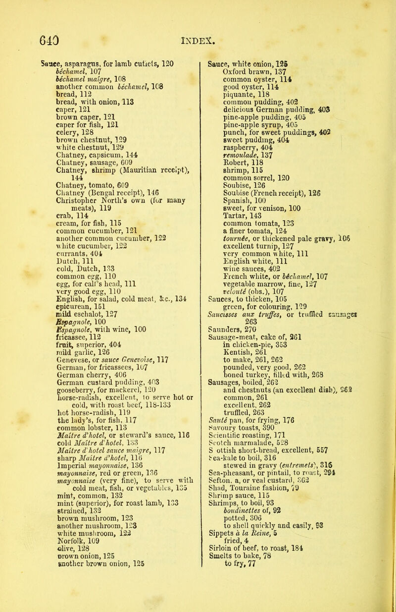 Sauce, asparagus, for lamb cutlets, 120 bechamel, 107 bechamel maigre, 108 another common bechamel, 103 bread, 112 bread, with onion, 113 caper, 121 brown caper, 121 caper for fish, 121 celery, 128 brown chestnut, 129 white chestnut, 129 Chatney, capsicum, 144 Chatney, sausage, 609 Chatney, shrimp (Mauritian receipt), 144 Chatney, tomato, 609 Chatney (Bengal receipt), 146 Christopher North’s own (for many meats), 119 crab, 114 cream, for fish, 115 common cucumber, 121 another common cucumber, 122 white cucumber, 122 currants, 404 Dutch, 111 cold, Dutch, 133 common egg, 110 egg, for calf’s head, 111 very good egg, 110 English, for salad, cold meat, &c., 134 epicurean, 151 mild eschalot, 127 Espagnole, 100 Espagnole, with wine, 100 fricassee, 112 fruit, superior, 404 mild garlic, 126 Cenevese, or sauce Genevoise, 117 German, for fricassees, 107 German cherry, 406 German custard pudding, 403 gooseberry, for mackerel, 120 horse-radish, excellent, lo serve hot or cold, with roast beef, 118-133 hot horse-radish, 119 the lady’s, for fish, 117 common lobster, 113 Maitre d’hotel, or steward’s sauce, 116 cold Maitre d’ hotel, 133 Maitre d’hotel sauce maigre, 117 sharp Maitre d’hotel, 116 Imperial mayonnaise, 136 mayonnaise, red or green, 136 mayonnaise (very fine), to serve with cold meat, fish, or vegetables, 135 mint, common, 132 mint (superior), for roast lamb, 133 strained, 132 brown mushroom, 123 another mushroom, 123 white mushroom, 122 Norfolk, 109 olive, 128 crown onion, 125 jmothcr brown onion, 125 Sauce, white onion, 125 Oxford brawn, 137 common oyster, 114 good oyster, 114 piquante, 118 common pudding, 402 delicious German pudding, 403 pine-apple pudding, 405 pine-apple syrup, 405 punch, for sweet puddings, 402 sweet pudding, 404 raspberry, 404 remoulade, 137 Robert, 118 shrimp, 115 common sorrel, 120 Soubise, 126 Soubise (French receipt), 126 Spanish, 100 sweet, for venison, 100 Tartar, 143 common tomata, 123 a finer tomata, 124 tournie, or thickened pale gravy, 105 excellent turnip, 127 very common white, 111 English white. 111 wine sauces, 402 French white, or bichamel, 107 vegetable marrow, fine, 127 veloute (obs.), 107 Sauces, to thicken, 105 green, for colouring, 129 Saucisses aux truffes, or truffled sausages 263 Saunders, 270 Sausage-meat, cake of, 261 in chicken-pie, 353 Kentish, 261 to make, 261, 262 pounded, very good, 262 boned turkey, tilled with, 268 Sausages, boiled, 262 and chestnuts (an excellent dish), 26.2 common, 261 excellent, 262 truffled, 263 Saute pan, for frying, 176 Savoury toasts, 390 Scientific roasting, 171 Scotch marmalade, 528 S ottish short-bread, excellent, 657 Sea-kale to boil, 316 stewed in gravy (entremets), SIS Sea-pheasant, or pintail, to roast, 284 Sefton. a, or veal custard, 362 Shad, Touraine fashion, 79 Shrimp sauce, 115 Shrimps, to boil, 93 boudinettes of, 92 potted, 306 to shell quickly and easily, 93 Sippets a la lieine, 5 fried, 4 Sirloin of beef, to roast, 184 Smelts to bake, 78 to fry, 77