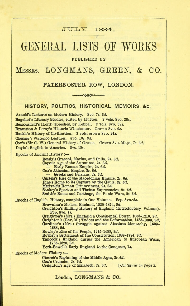 JULY 1884. GENERAL LISTS OF WORKS Messrs. LONGMANS, GREEN, & CO. PATERNOSTER ROW, LONDON. HISTORY, POLITICS, HISTORICAL MEMOIRS, &c. Arnold’s Lectures on Modern History. 8vo. 7s. Qd. Bagehot’s Literary Studies, edited by Hutton. 2 vols. 8vo. 285, Beaoonsfield’s (Lord) Speeches, by Kebbel. 2 vols. 8vo. 325. Bramston & Leroy’s Historic Winchester. Crown 8vo. 65. Buckle’s History of Civilisation. 3 vols. crown 8vo. 245. Ohesney’s Waterloo Lectures. 8vo. IO5. Qd. Cox’s (Sir G. W.) General History of Greece. Crown 8vo. Maps, 7s. Qd, Doyle’s English in America. 8vo. I85. Epochs of Ancient History Beesly’s Gracchi, Marius, and Sulla, 25. Qd. Capes’s Age of the Antonines, 25. Qd. Early Roman Empire, 25. Qd. Cox’s Athenian Empire, 25. Qd. — Greeks and Persians, 25. Qd. Curteis’s Rise of the Macedonian Empire, 25. Qd. Ihne’s Rome to its Capture by the Gauls, 25. Qd. Merivale’s Roman Triumvirates, 25. Qd. Sankey’s Spartan and Theban Supremacies, 25. Qd. Smith’s Rome ana Carthage, the Punic Wars, 25. Qd. Epochs of English History, complete in One Volume. Fcp. 8vo.5a. Browning’s Modern England, 1820-1874, 9d. Creighton’s Shilling History of England (Introductory Volume). Fcp. 8vo. la. Creighton’s (Mrs.) England a Continental Power, 1066-1216, 9d. Creighton’s (Rev. M.) Tudors and the Reformation, 1485-1603, 9d. Gardiner’s (Mrs.) Struggle against Absolute Monarchy, 1603- 1688, 9d. Rowley’s Rise of the People, 1215-1485, 9d. Rowley’s Settlement of the Constitution, 1689-1784, 9d. Tancock’s England during the American & European Wars, 1765-1820, 9d. York-Powell’s Early England to the Conquest, li. PUBLISHED BY Epochs of Modern History :— Church’s Beginning of the Middle Ages, 2s. Qd, Cox’s Crusades, 25. Qd. Creighton’s Age of Elizabeth, 25. Qd. [Continued on page 2.